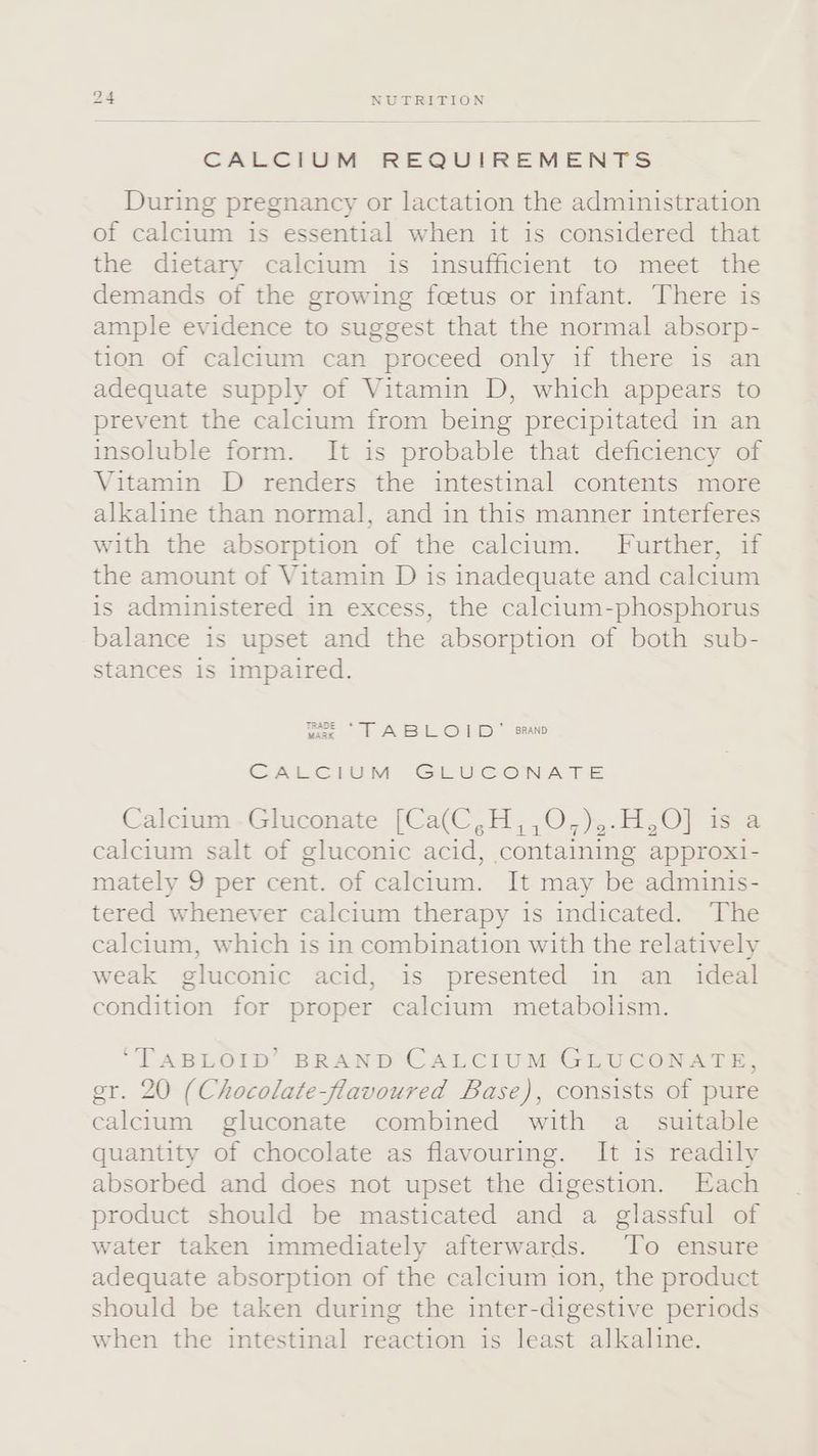 CALCIUM REQUIREMENTS During pregnancy or lactation the administration of calcium is essential when it is considered that the dietary calcium is insufficient to meet the demands of the growing foetus or infant. There is ample evidence to suggest that the normal absorp- tion of calcium can proceed only if there is an adequate supply of Vitamin D, which appears to prevent the calcium from being precipitated in an insoluble form. It is probable that deficiency of Vitamin D renders the intestinal contents more alkaline than normal, and in this manner interferes with the absorption of the calcium. Further, if the amount of Vitamin D is inadequate and calcium is administered in excess, the calcium-phosphorus balance is upset and the absorption of both sub- stances is impaired. me TT ABELO] BD” ‘BRAND CALCIUM GLUCONATE Calcium -Gluconate [Ca(C,H,,0,)5-H,0) i calcium salt of gluconic acid, containing approxi- mately 9 per cent. of calcium. It may be adminis- tered whenever calcium therapy is indicated. The calcium, which is in combination with the relatively weak gluconic acid, is presented in an ideal condition for proper calcium metabolism. ‘TABLOID’ BRAND CALCIUM GLUCONATE, er. 20 (Chocolate-flavoured Base), consists of pure calcium gluconate combined with a suitable quantity of chocolate as flavouring. It is readily absorbed and does not upset the digestion. Each product should be masticated and a glassful of water taken immediately afterwards. To ensure adequate absorption of the calcium ion, the product should be taken during the inter-digestive periods when the intestinal reaction is least alkaline.