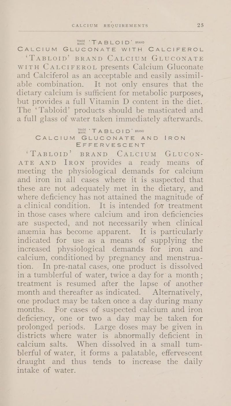 me TABLOID bra CALCIUM GLUCONATE WITH CALCIFEROL ‘TABLOID’ BRAND CALCIUM GLUCONATE WITH CALCIFEROL presents Calcium Gluconate and Calciferol as an acceptable and easily assimil- able combination. It not only ensures that the dietary calcium is sufficient for metabolic purposes, but provides a full Vitamin D content in the diet. The ‘Tabloid’ products should be masticated and a full glass of water taken immediately afterwards. wa TABLOID’ ara CALCIUM GLUCONATE AND IRON EFFERVESCENT “TABLOID’ BRAND CALCIUM GLUCON- ATE AND IRON provides a ready means of meeting the physiological demands for calcium and iron in all cases where it is suspected that these are not adequately met in the dietary, and where deficiency has not attained the magnitude of a clinical condition. It is intended for treatment in those cases where calcium and iron deficiencies are suspected, and not necessarily when clinical anemia has become apparent. It is particularly indicated for use as a means of supplying the increased physiological demands for iron and calcium, conditioned by pregnancy and menstrua- tion. In pre-natal cases, one product is dissolved in a tumblerful of water, twice a day for a month; treatment is resumed after the lapse of another month and thereafter as indicated. Alternatively, one product may be taken once a day during many months. For cases of suspected calcium and iron deficiency, one or two a day may be taken for prolonged periods. Large doses may be given in districts where water is abnormally deficient in calcium salts. When dissolved in a small tum- blerful of water, it forms a palatable, effervescent draught and thus tends to increase the daily intake of water.