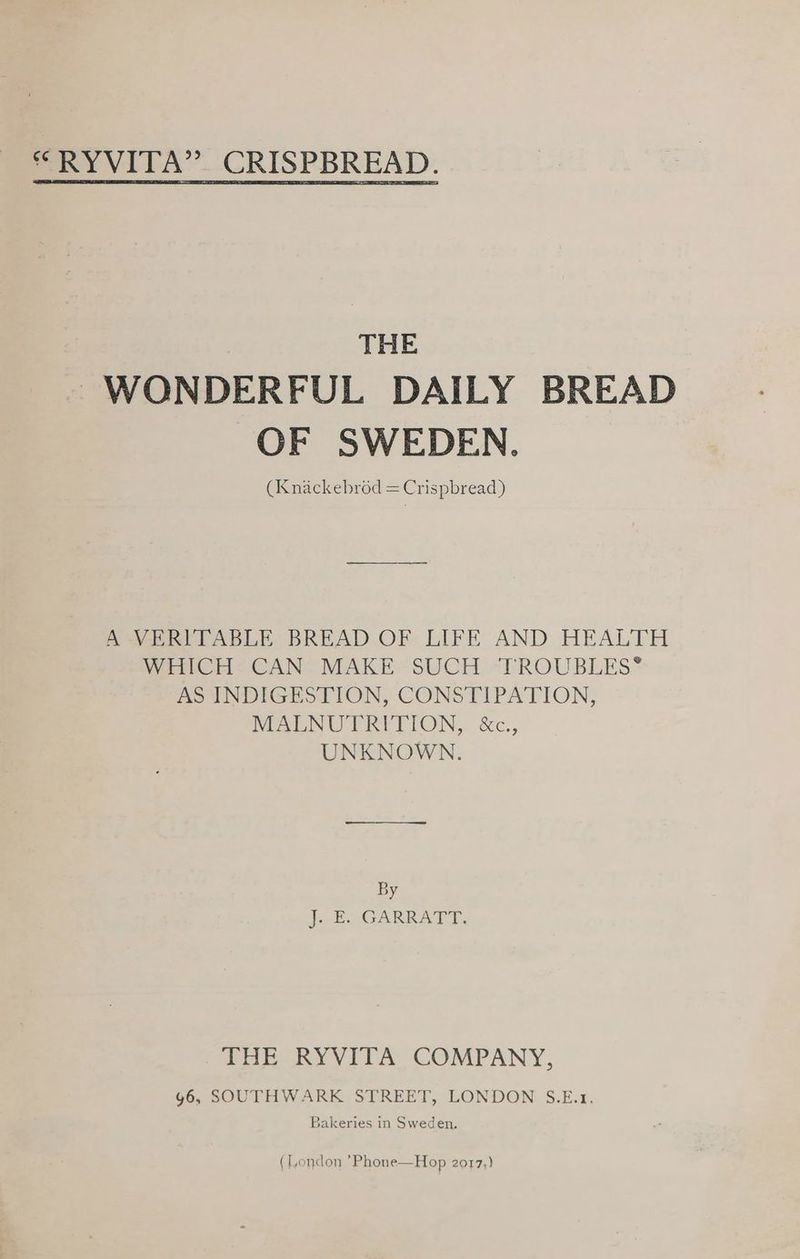 THE WONDERFUL DAILY BREAD OF SWEDEN. (Knackebrod = Crispbread) A VERITABLE BREAD OF LIFE AND HEALTH WHICH CAN MAKE SUCH TROUBLES® AS INDIGESTION, CONSTIPATION, MALNUTRITION, &c., UNKNOWN. By Jo GARRATY. THE RYVITA COMPANY, g6, SOUTHWARK STREET, LONDON S.E.1. Bakeries in Sweden. (London ’Phone—Hop 2017,)