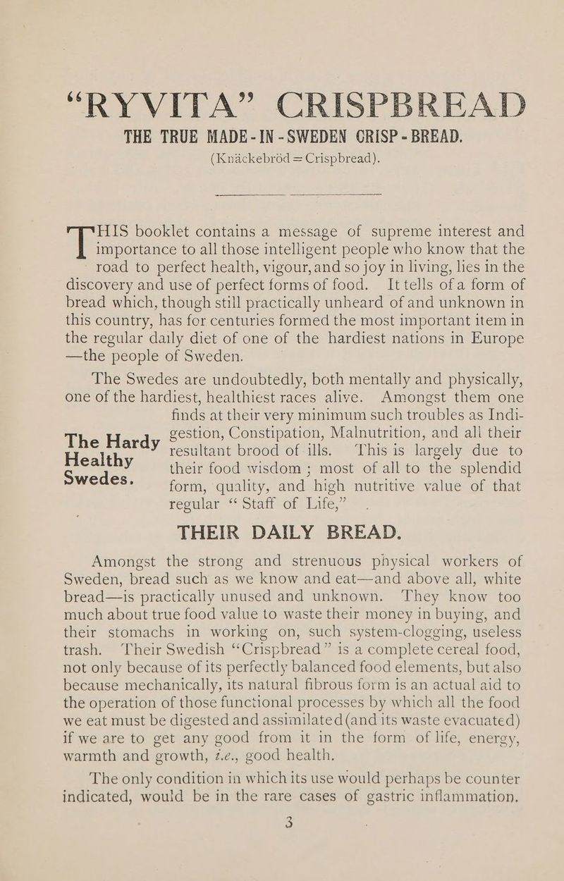 THE TRUE MADE-IN-SWEDEN CRISP - BREAD. (Knackebrod = Crispbread). HIS booklet contains a message of supreme interest and fees ae to all those intelligent people who know that the road to perfect health, vigour, and so joy in living, lies in the discovery and use of perfect forms of food. It tells ofa form of bread which, though still practically unheard of and unknown in this country, has for centuries formed the most important item in the regular daily diet of one of the hardiest nations in Europe —the people of Sweden. | The Swedes are undoubtedly, both mentally and physically, one of the hardiest, healthiest races alive. Amongst them one finds at their very minimum such troubles as Indi- gestion, Constipation, Malnutrition, and all their pes ardy resultant brood of-ills. This is largely due to S ee y their food wisdom ; most of all to the splendid CAG: form, quality, and high nutritive value of that regular “Staff of Life,” THEIR DAILY BREAD. Amongst the strong and strenuous physical workers of Sweden, bread such as we know and eat—and above all, white bread—is practically unused and unknown. They know too much about true food value to waste their money in buying, and their stomachs in working on, such system-clogging, useless trash. Their Swedish “Crispbread” is a complete cereal food, not only because of its perfectly balanced food elements, but also because mechanically, its natural fibrous form is an actual aid to the operation of those functional processes by which all the food we eat must be digested and assimilated (and its waste evacuated) if we are to get any good from it in the form of life, energy, warmth and growth, z.e., good health. The only condition in which its use would perhaps be counter indicated, would be in the rare cases of gastric inflammation.