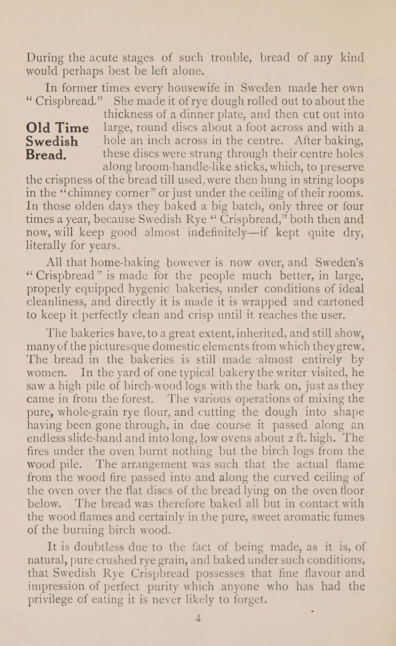 During the acute stages of such trouble, bread of any kind would perhaps best be left alone. In former times every housewife in Sweden made her own “Crispbread.” She made it of rye dough rolled out to about the thickness of a dinner plate, and then cut out into Old Time large, round discs about a foot across and with a Swedish hole an inch across in the centre. After baking, Bread. these discs were strung through their centre holes along broom-handle-like sticks, which, to preserve the crispness of the bread till used, were then hung in string loops in the ‘‘chimney corner” or just under the ceiling of their rooms. In those olden days they baked a big batch, only three or four times a year, because Swedish Rye “ Crispbread,” both then and now, will keep good almost indefinitely—if kept quite dry, literally for years. All that home-baking however is now over, and Sweden’s “Crispbread” is made for the people much better, in large, properly equipped hygenic bakeries, under conditions of ideal cleanliness, and directly it is made it is wrapped and cartoned to keep it perfectly clean and crisp until it reaches the user. The bakeries have, to a great extent, inherited, and still show, many of the picturesque domestic elements from which they grew. The bread in the bakeries is still made ‘almost entirely by women. In the yard of one typical bakery the writer visited, he saw a high pile of birch-wood logs with the bark on, just as they came in from the forest. ‘The various operations of mixing the pure, whole-grain rye flour, and cutting the dough into shape having been gone through, in due course it passed along an endless slide-band and into long, low ovens about 2 ft. high. The fires under the oven burnt nothing but the birch logs from the wood pile. The arrangement was such that the actual flame from the wood fire p assed into and along the curved ceiling of the oven over the flat discs of the bread lying on the oven floor below. ‘The bread was therefore baked all but in contact with the wood flames and certainly in the pure, sweet aromatic fumes of the burning birch wood. It is doubtless due to the fact of being made, as it is, of natural, pure crushed rye grain, and baked under such conditions, that Swedish Rye Crispbread possesses that fine flavour and impression of perfect purity which anyone who has had the privilege of eating it is never likely to forget.
