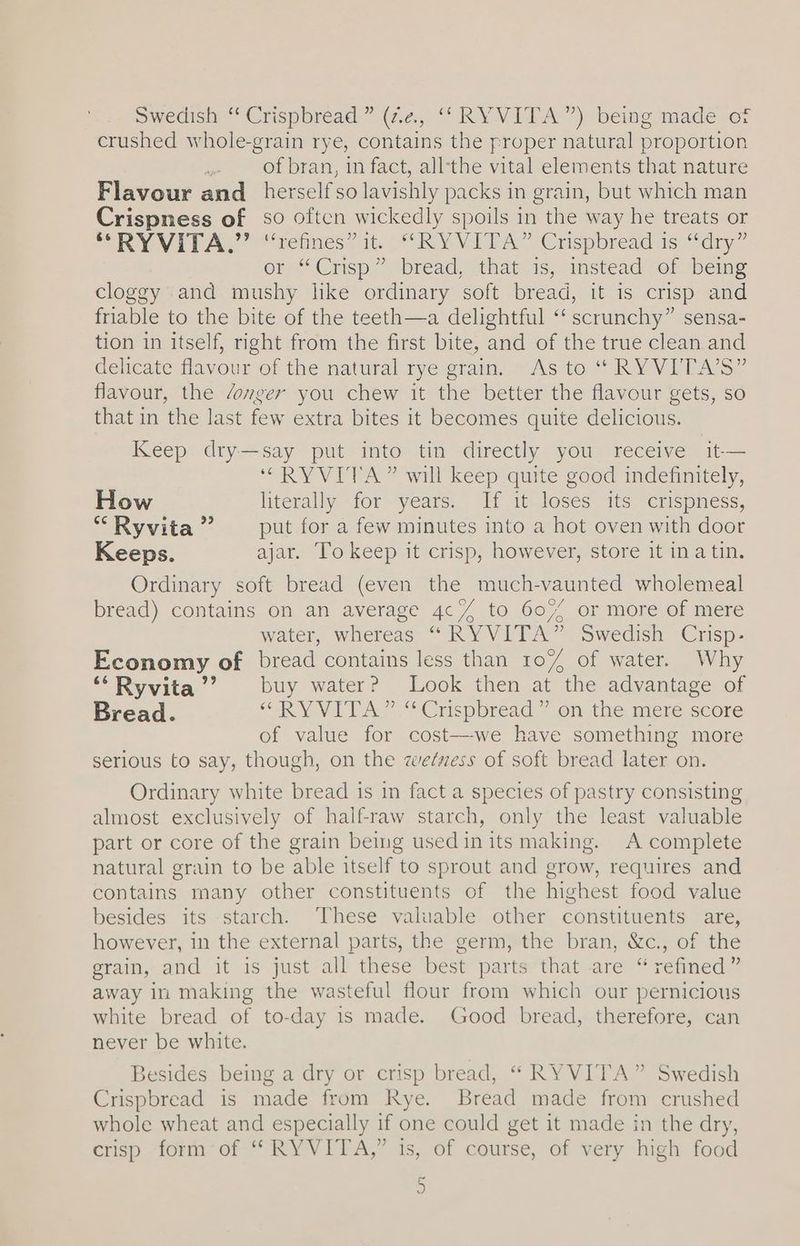 Swedish “ Crispbread ” (2.2, ‘“‘RYVITA”) being made of crushed whole-grain rye, contains the proper natural proportion er of bran, in fact, all-‘the vital elements that nature Flavour and herselfso lavishly packs in grain, but which man Crispness of so often wickedly spoils in the way he treats or ORY VIPAY “eines at. RY VITA” Crspbreadis: dry” or’ Cusp” ‘bread, “that 1s, “instead of being cloggy and mushy like ordinary soft bread, it is crisp and friable to the bite of the teeth—a delightful ‘‘ scrunchy” sensa- tion in itself, right from the first bite, and of the true clean and delicate favour of the natural rye stam. Aste “ RY VITAS flavour, the /onger you chew it the better the flavour gets, so that in the last few extra bites 1t becomes quite delicious. Keep dry—say put into tin directly you receive it-— “RYVITA” will keep quite good indefinitely, How literally for years. If it loses its crispness, “Ryvita” —_ put for a few minutes into a hot oven with door Keeps. ajar. To keep it crisp, however, store it ina tin. Ordinary soft bread (even the much-vaunted wholemeal bread) contains on an average 4c// to 607 or more of mere water, whereas “ RYVITA” Swedish Crisp- Economy of bread contains less than 107% of water. Why “Ryvita’’? buy water? Look then at the advantage of Bread. “RY VIDA”.**Crspbread ¥.on the: mere score of value for cost-—-we have something more serious to say, though, on the zweézess of soft bread later on. Ordinary white bread is in fact a species of pastry consisting almost exclusively of half-raw starch, only the least valuable part or core of the grain being used in its making. A complete natural grain to be able itself to sprout and grow, requires and contains many other constituents of the highest food value besides its starch. These valuable other constituents are, however, in the external parts, the germ, the bran, &c., of the grain, and it is just all these best parts*that are “ refined ” away in making the wasteful flour from which our pernicious white bread of to-day is made. Good bread, therefore, can never be white. Besides being a dry or crisp bread, “ RYVITA” Swedish Crispbread is made from Rye. Bread made from crushed whole wheat and especially if one could get it made in the dry, crisp form-of “* RYVITA,” is, of course, of very high: food =)