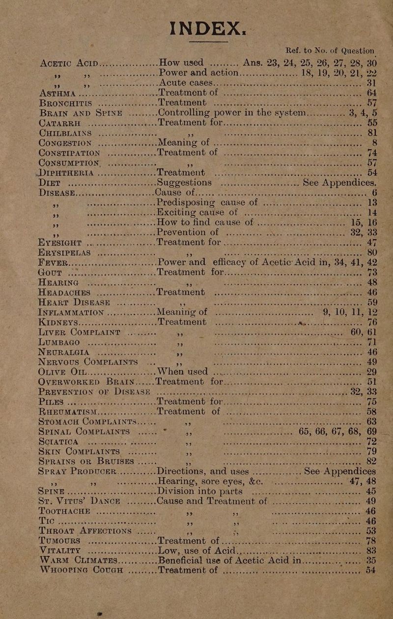 WHOOPING COUGH ..,,.... INDEX. see deereerenenense : Ref. to No. of Question AcEric Acibers, Succ. 6. LOW, OSed i. ues.. ANB 23, 245-95.096. 27, 28, 30 is Pe ilen (hea ba ..Power and action.............. pe 18, 19, : 20, 21, 22 ~f LIARS Ae ee ato Acute cases........; Sonncz aE Mae te Seaetle See te ie See . dl BRONOBITIS: 3... Muveeaitee r. Treatment ..... sft by RON SOS ae Ms oe ee ays BRAIN AND SPINE ......... Controlling power in the system............ 3, 4, 5 CATARR IDG. Nclaakiat ee lias Treatment dors. ee a eee Ores) ee GHIDBLAING leo testes so My NaI Sd hc SA He 4 Tab pans Es eT ah ee aa 81 CONGESTION; 2.5... .086 ey _. Meaning OL eoracg. Seis ti Ponce mee jin 78 CONSTIPATION ..........-....Lreatment of ..... es PGs GN ye a Vhs 4 GONSUMPTEON’ ia Wh rks ue, teal ree eke ae IG) Se eae ny BOE ie feo eae DIPHTHERIA ........ vote. Treatment Meg os tih er aie aio Pein eats Ee eprom is: OE T'S Sieh, eee oer SUS wEshlONS | ih 00s. ces een tees See pec ae, DIShASE ya. 0. alse Obras: perer ge ter ly g tOe OR Me) an Peet ie aa oa Pea eeie: kane Predisposing Cause ol; wt he eee .. 13 be SA eae aed J EKCTUING CAUSE OL rath ee SME nk Me Sot tee . 14 A Riis SEN are How to find cause? obs: cue eee eee 15, 16 — op Pia fusca aOR sek at Prévention of \)y:51.\5 ecco wen couse ene kes 32, 33 EUV ESIGHT: ue caer ete POAUIBED GA EOT’ aC ental Nears te metas meee wteee 47 FIR YSIPELAS Gatiins oe ne sat nee eBe SE MMM sell LEM ne cash mes eae y apie ee eee . 80 BV ER oe cc tulerania eee tee Power and efficacy of Acetic: Acid in, 34, 41, 42 GOUT vis civiges: eae eee bh oes Lea nvenib Lorre, lee bees ae ey chivas Berets Cour FYB AREN Ge ic, a ae ee aie ae ee eV er Tae Gea ea . 48 HBADACHES | .......cescecea vs Treatment Fe Ae Reena ohh ae Re ie 3 soe 46 BART GSSEASH ccs can sai et ate Game Cle sea a os cd een eben epee. Sissel 59 INFLAMMATION ...,.. Hae .. Meaning OL UGan. arabe iar cene 910 TEAS FAIDNBY Sys. ccd ee cect ree Prenbrient: [ues 5 se hanes, cman Was i:nscSbe a SRC 76 Liver COMPLAINT ......... Shae cau ene PUPA BEG as Stee tor wane wee . 60, 61 LiUMBAGO U2: aati iene: Gs Spa AY Gn fo eecagimial Bi I ate esi Say Pgs Pa NEURALGIA ....: oS etetnt &amp; aay : Sr Point Cah eer a RII cr korg Vo wees FAG Nervous CoMPLaINts ... fp eae Seren gs ales Sane k ¢ pane eee ems va. 49 OLIVE: Ole .6 se Ra apaigr Wheat sied vase 8 fan iee, Voc aie a nga ina eieee9 QVERWORKED. BRAIN... Treatment: Lor so 5..6d iia ie eee cence aad a PREVENTION (OF, DISH ASH Ss hoe cl Sate ect cocci en amma) dinar ee 32, 33 PILES. Bor cates Hepes laa te Wreatment forsee icy Mca ateaie seme meee 75 RHEUMATISM...cc0..s. cers eeu Treatment sOf wi, gsc sacar, Seas 08 che the ee ee 58 StomacH CoMPLAINTS..... : Sy ee they ea wee ge ies ee Oe 263 SPINAL COMPLAINTS ...... . BRR Ss CoN ae ath a” pet raat 65, 66, 67, 68, 69 SOTATIGA) sccenaens - a GRAPE ROO ENCES yi ma rene SCE ged &amp; Skin CoMPLAINTS. ......... SC) JOC ost Sm MCR as 7 AR A, DPCM G 79 SPRAINS OR BRUISES ..... Ein beeeame ies tg ng aR eee carp” ge MNT ere Ro a4 Spray PRODUCER......... ...Directions, arid: uses cis See Appendices bo 3 (iets ys su ROATINON SOLO LOVER, CECLi Pe. cy, seek aes 47, 48 PINE pce etnies kent wichWanut IVIBION IbO. Parts. «cae eee ete am anne 45 Sr; Virus’ DANCE oo... .Cause and Treatment of ......0......6.0 0. iene) TOOTHACHE.” (0d Sua: aan : os A ik SoM Ur eye oP Lai ei .. 46 PIO pen Cates vedes pat SWC ycs argon CAR eae ae eae 243 THROAT AFFECTIONS ...... is Hiatt, och a es ame pera hy. TUMOURS cc eaeuece nee Trontmant rae MRE A ra SR ad RP 5 aides ot VATAGIT YS oe oad i lien 4a uO We, SG, O1VA ClOete un aed ca TO ais cae site nae eee Warm CLIMATES............Beneficial use of Acetic Acid in. org hate ela Treatment of i. imaousenctia ve 54