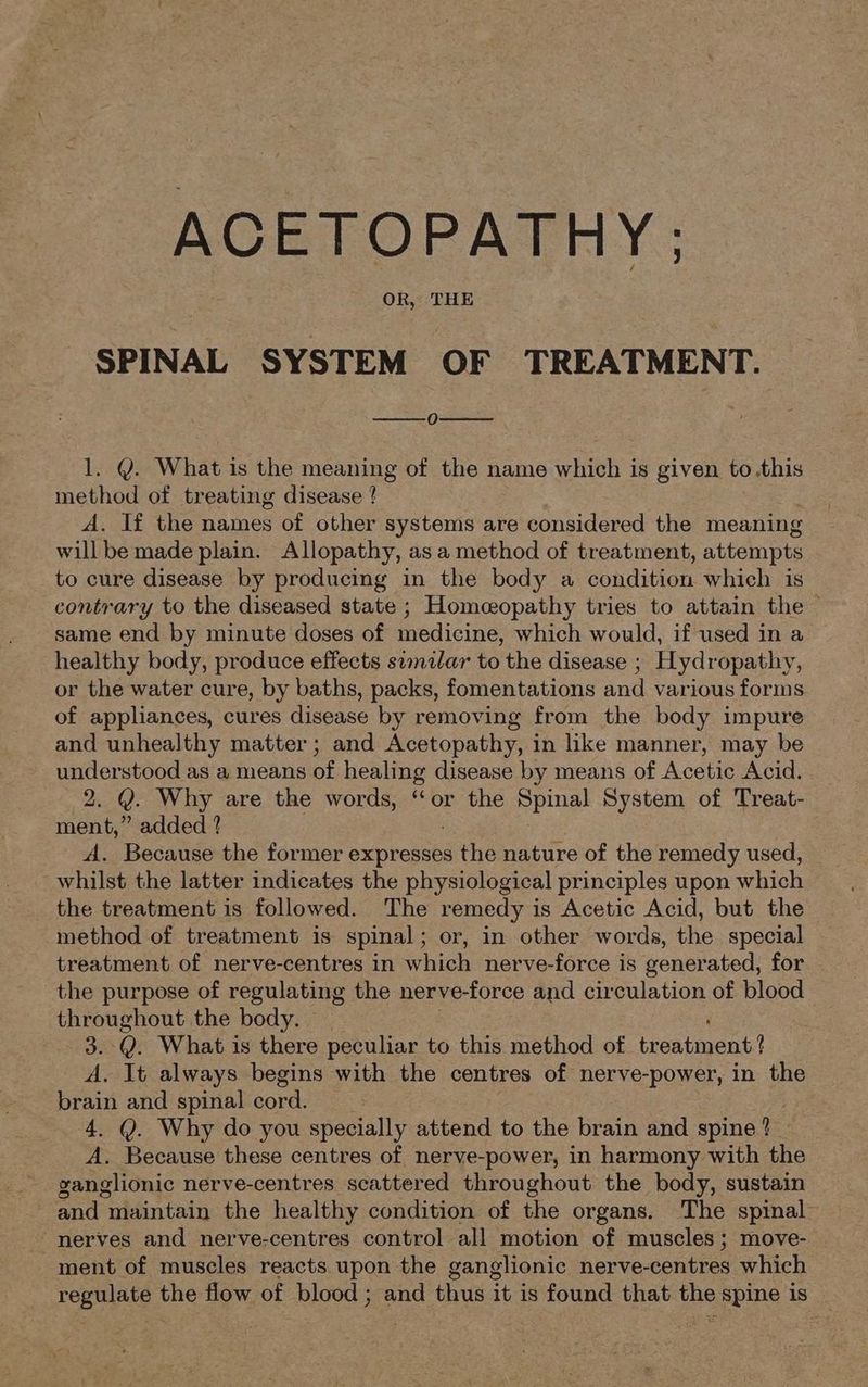 OR, THE SPINAL SYSTEM OF TREATMENT. 0) 1. Y. What is the meaning of the name which is given to.this method of treating disease ! A. If the names of other systems are considered the meaning will be made plain. Allopathy, as a method of treatment, attempts to cure disease by producing in the body a condition which is contrary to the diseased state ; Homeopathy tries to attain the — same end by minute doses of medicine, which would, if used in a healthy body, produce effects swmzlar to the disease ; Hydropathy, or the water cure, by baths, packs, fomentations and various forms of appliances, cures disease by removing from the body impure and unhealthy matter; and Acetopathy, in ike manner, may be understood as a means of healing disease by means of Acetic Acid. | 2. Y. Why are the words, ‘or the Poe System of Treat- ment,” added ? A. Because the former expresses athe nature of the remedy used, whilst the latter indicates the physiological principles upon which the treatment is followed. The remedy is Acetic Acid, but the method of treatment is spinal; or, in other words, the special treatment of nerve-centres in which nerve-force is generated, for the purpose of regulating the nerve-force and circulation of blood throughout the body. 3. Q. What is there peculiar to this method of treatment! A. It always begins with the centres of nerve-power, in the brain and spinal cord. 4. Y. Why do you specially attend to the brain and spine? A. Because these centres of nerve-power, in harmony with the ganglionic nerve-centres scattered throughout the body, sustain and maintain the healthy condition of the organs. The spinal nerves and nerve-centres control all motion of muscles; move- ment of muscles reacts upon the ganglionic nerve-centres which regulate the flow of blood ; and thus it is found that the spine is