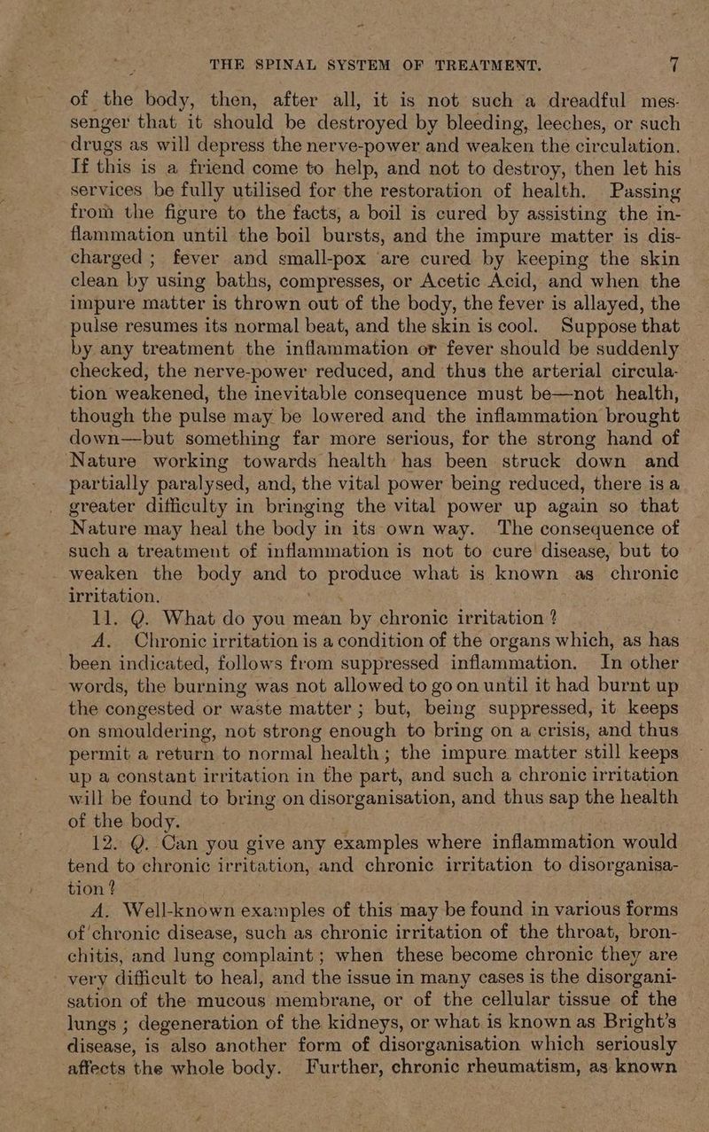 “~ THE SPINAL SYSTEM OF TREATMENT, 7 of the body, then, after all, it is not such a dreadful mes- senger that it should be destroyed by bleeding, leeches, or such drugs as will depress the nerve-power and weaken the circulation. If this is a friend come to help, and not to destroy, then let his _ services be fully utilised for the restoration of health. Passing from the figure to the facts, a boil is cured by assisting the in- flammation until the boil bursts, and the impure matter is dis- charged ; fever and small-pox are cured by keeping the skin clean by using baths, compresses, or Acetic Acid, and when the impure matter is thrown out of the body, the fever is allayed, the pulse resumes its normal beat, and the skin is cool. Suppose that by any treatment the inflammation or fever should be suddenly checked, the nerve-power reduced, and thus the arterial circula- tion weakened, the inevitable consequence must be—not health, though the pulse may be lowered and the inflammation brought ~down—but something far more serious, for the strong hand of Nature working towards health has been struck down and partially paralysed, and, the vital power being reduced, there is a greater difficulty in bringing the vital power up again so that Nature may heal the body in its own way. The consequence of such a treatment of inflammation is not to cure disease, but to weaken the body and a RUNES what is known as chronic irritation. 11. Q. What do you mean by chronic irritation ? A. Chronic irritation is a condition of the organs which, as has been indicated, follows from suppressed inflammation. In other words, the burning was not allowed to goon until it had burnt up the congested or waste matter ; but, being suppressed, it keeps on smouldering, not strong enough to bring on a crisis, and thus permit a return to normal health; the impure matter still keeps up a constant irritation in the part, and such a chronic irritation will be found to bring on disorganisation, and thus sap the health of the body. 12. Q. Can you give any examples where inflammation would tend to chronic irritation, and chronic irritation to disorganisa- tion ? A. Well-known exa: nples of this may be found in various forms of'chronic disease, such as chronic irritation of the throat, bron- chitis, and lung complaint; when these become chronic they are very difficult to heal, and the issue in many cases is the disorgani- sation of the mucous membrane, or of the cellular tissue of the lungs ; degeneration of the. kidneys, or what is known as Bright’s Giecnsest is also another form of disorganisation which seriously ‘affects the whole body. Further, chronic rheumatism, as known