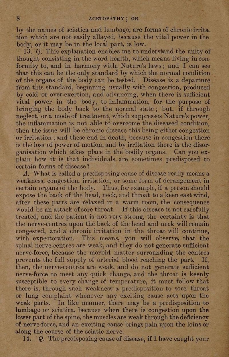 by the names of sciatica and lumbago, are forms of chronic irrita- 13. @. This explanation enables me to understand the unity of thought consisting in the word health, which means living in con- from this standard, beginning usually with congestion, produced by cold or over-exer ion, dale advancing, when there is sufficient bringing the body back ‘to the normal state; but, if through the inflammation is not able to overcome the diseased condition, then the issue will be chronic disease this being either congestion is the loss of power of motion, and by irritation there is the disor- ganisation which takes place in the bodily organs. Can you ex- plain how it is that individuals. are sometimes pr edisposed to _ certain forms of disease ? A. What is called a rediepouiig cause of disease really means a weakness, congestion, irritation, or some form of derangement in expose the back of the head, neck, and throat to a keen east wind, after these parts are relaxed in a warm room, the consequence would be an attack of sore throat. If this disease is not carefully treated, and the patient is not very strong, the certainty is that the nerve-centres upon the back of the head and neck will remain congested, anda chronic irritation in the throat will continue, with expectoration. ‘This means, you will observe, that the spinal nerve-centres are weak, and they do not generate sufficient nerve-force, because the morbid matter surrounding the centres prevents the full supply of arterial blood reaching the part. If, then, the nerve-centres are weak, and do not generate sufficient nerve-force to meet any quick change, and the throat is keenly susceptible to every change of temperature, it must follow that there is, through such weakness a predisposition to sore throat or lung complaint whenever any exciting cause acts upon the weak parts. In like manner, there may be a predisposition to lumbago or sciatica, because when there is congestion upon the along the course of the-sciatic nerve. 14. Q. The predisposing cause 2 disease, if IT have oe or