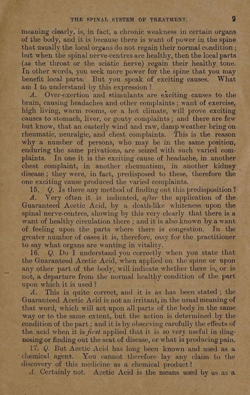 ‘meaning clearly, is, in fact, a chronic weakness in certain organs of the body, and it is because there is want of power in the spine that usually the local organs do not regain their normal condition ; but when the spinal nerve-centres are healthy, then the local parts (as the throat or the sciatic nerve) regain their healthy tone. In other words, you seek more power for the spine that you may benefit local parts. But you speak of exciting causes. What am I to understand by this expression ? A. Over-exertion and stimulants are exciting causes to the brain, causing headaches and other complaints ; want of exercise, high living, warm rooms, or a hot climate, will prove exciting causes to stomach, liver, or gouty complaints; and there are few but know, that an easterly wind and raw, damp weather bring on why a number of persons, who may be in the same position, enduring the same privations, are seized with such varied com- plaints. In one it is the exciting cause of headache, in another chest complaint, in another rheumatism, in another kidney disease ; they were, in fact, predisposed to these, therefore the one exciting cause pr oduced the varied complaints. 15. Q. Is there any method of finding out this predisposition ? A. Very often it is indicated, after the application of the Guaranteed Acetic Acid, by a death-like whiteness upon the spinal nerve-centres, showing by this very clearly that there is a _ want of healthy circulation there ; and it is also known by a want of feeling upon the parts where there is congestion. In the greater number of cases it is, therefore, easy for the practitioner to say what organs are wanting in vitality. 16. @. Do I understand you correctly when you state that. the Guaranteed Acetic Acid, when applied on the spine or upon any other part of the body, will indicate whether there is, or is not, a departure from the normal neal condition of the part upon which it is used ? A. This is quite correct, and it is as has been stated ; the Guaranteed Acetic Acid is not an irritant, in the usual meaning of that word, which will act upon all parts of the body in the same way or to ‘the same extent, but the action is determined by the condition of the part ; and it is by observing carefully the effects of the acid when it is fist applied that it is so very useful in diag- er or finding out the seat of disease, or what is producing pain. VY. But Machi Acid has long been known and used as a “bane agent. You cannot therefore. lay any claim to the discovery of this medicine as a chemical product? = A. Certainly not. Acetic Acid is the means used by us as a