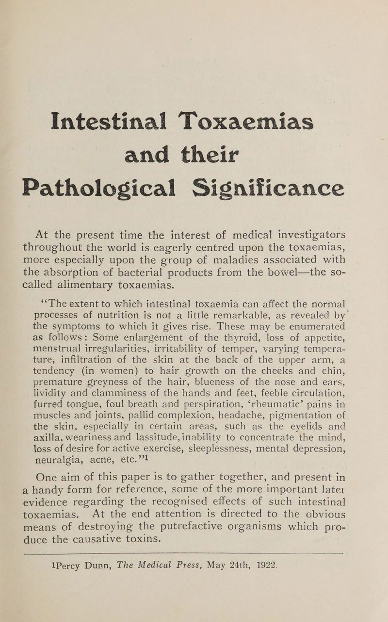 and their Pathological Significance At the present time the interest of medical investigators throughout the world is eagerly centred upon the toxaemias, more especially upon the group of maladies associated with the absorption of bacterial products from the bowel—the so- called alimentary toxaemias. “The extent to which intestinal toxaemia can affect the normal processes of nutrition is not a little remarkable, as revealed by the symptoms to which it gives rise. These may be enumerated as follows: Some enlargement of the thyroid, loss of appetite, menstrual irregularities, irritability of temper, varying tempera- ture, infiltration of the skin at the back of the upper arm, a tendency (in women) to hair growth on the cheeks and chin, premature greyness of the hair, blueness of the nose and ears, lividity and clamminess of the hands and feet, feeble circulation, furred tongue, foul breath and perspiration, ‘rheumatic’ pains in muscles and joints, pallid complexion, headache, pigmentation of the skin, especially in certain areas, such as the eyelids and axilla, weariness and lassitude, inability to concentrate the mind, loss of desire for active exercise, sleeplessness, mental depression, neuralgia, acne, etc.’’! One aim of this paper is to gather together, and present in a handy form for reference, some of the more important late1 evidence regarding the recognised effects of such intestinal toxaemias. At the end attention is directed to the obvious means of destroying the putrefactive organisms which es duce the causative toxins. 1Percy Dunn, The Medical Press, May 24th, 1922.