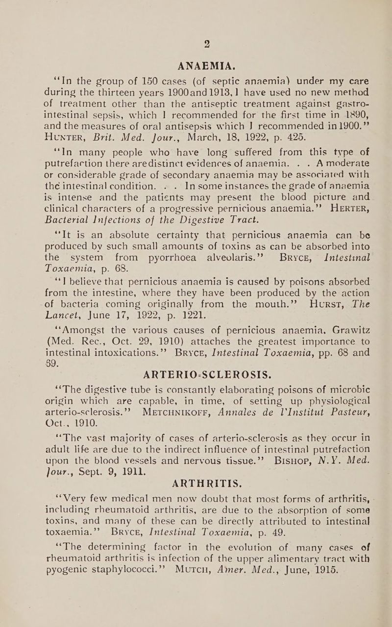 ANAEMIA. “In the group of 150 cases (of septic anaemia) under my care during the thirteen years 1900and1913,] have used no new method of treatment other than the antiseptic treatment against gastro- intestinal sepsis, which | recommended for the first time in 1890, and the measures of oral antisepsis which J] recommended in 1900.” Hunter, Brit. Med. Jour., March, 18, 1922, p. 4265. ‘‘In many people who have long suffered from this type of putrefaction there aredistinct evidences of anaemia. . . A moderate or considerable grade of secondary anaemia may be associated with the intestinal condition. . . In some instances the grade of anaemia is intense and the patients may present the blood picture and clinical characters of a progressive pernicious anaemia.’’? HERTER, Bacterial Infections of the Digestive Tract. “It is an absolute certainty that pernicious anaemia can be produced by such small amounts of toxins as can be absorbed into the system from pyorrhoea alveolaris.’? Bryce, Intestinal Toxaemia, p. 68. ‘‘] believe that pernicious anaemia is caused by poisons absorbed from the intestine, where they have been produced by the action of bacteria coming originally from the mouth.’? Hurst, The Lancet, June, 17, 1922, p. 1221. ‘‘Amongst the various causes of pernicious anaemia. Grawitz (Med. Rec., Oct. 29, 1910) attaches the greatest importance to intestinal intoxications.’’ Bryce, Intestinal Toxaemia, pp. 68 and 59. ARTERIO-SCLEROSIS. “‘The digestive tube is constantly elaborating poisons of microbic origin which are capable, in time, of setting up physiological arterio-sclerosis.’? METCHNIKOFF, Annales de l'Institut Pasteur, (cies 1910: ‘The vast majority of cases of arterio-sclerosis as they occur in adult life are due to the indirect influence of intestinal putrefaction upon the blood vessels and nervous tissue.’? BisHuop, N.Y. Med. Jour., Sept. 9, 1911. ARTHRITIS. “Very few medical men now doubt that most forms of arthritis, - including rheumatoid arthritis, are due to the absorption of some toxins, and many of these can be directly attributed to intestinal toxaemia.”’ Bryce, Intestinal Toxaemia, p. 49. “The determining factor in the evolution of many cases of rheumatoid arthritis is infection of the upper alimentary tract with pyogenic staphylococci.”’? Mutcn, Amer. Med., June, 1915.