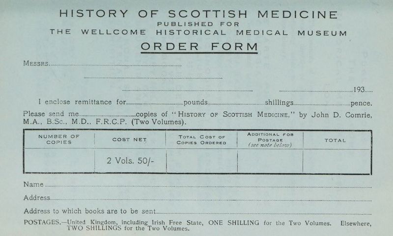 PUBLISHED FOR THE WELLCOME HISTORICAL MEDICAL MUSEUM ORDER UFO RM LICE GA aN oa RE TE a OE RCRA aaa) 6 ENR Rca 8 Ea See tn had GAN ah” ie ee PDD nce P Grig lose emia mee OR ices Seadinnsenred atc [2 a an eR e100 oy. a pence. Please “Sede $6 ire sicceste nt copies of ‘‘History oF ScottisH Menpicine,’’ by John D. Comrie, M.A., B:Sc., M.D., F.R.C.P. (Two Volumes). NUMBER OF | TOTAL Cost OF COPIES i CoPIES ORDERED ) Paras tOeWwi en “GOsta AVEO BO“ Serio Ce ob Soo elle nee tet nl bees) aR I pla Sh wa POSTAGES,.—United Kingdom, including Irish Free State, ONE SHILLING for the Two Volumes. Elsewhere, TWO SHILLINGS for the Two Volumes.
