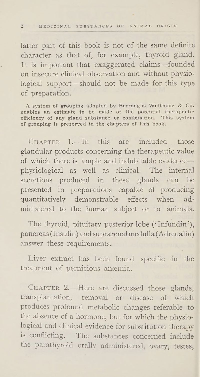 latter part of this book is not of the same definite character as that of, for example, thyroid gland. It is important that exaggerated claims—founded on insecure clinical observation and without physio- logical support—should not be made for this type of preparation. A system of grouping adopted by Burroughs Wellcome &amp; Co. enables an estimate to be made of the potential therapeutic efficiency of any gland substance or combination. This system of grouping is preserved in the chapters of this book. CHAPTER 1.—In this are included those glandular products concerning the therapeutic value of which there is ample and indubitable evidence— physiological as well as clinical. The internal secretions produced in these glands can _ be presented in preparations capable of producing quantitatively demonstrable effects when ad- ministered to the human subject or to animals. The thyroid, pituitary posterior lobe (‘Infundin’), pancreas (Insulin) and suprarenal medulla (Adrenalin) answer these requirements. Liver extract has been found specific in the treatment of pernicious anemia. CHAPTER 2.—Here are discussed those glands, transplantation, removal or disease of which produces profound metabolic changes referable to the absence of a hormone, but for which the physio- logical and clinical evidence for substitution therapy is conflicting. The substances concerned include the parathyroid orally administered, ovary, testes,