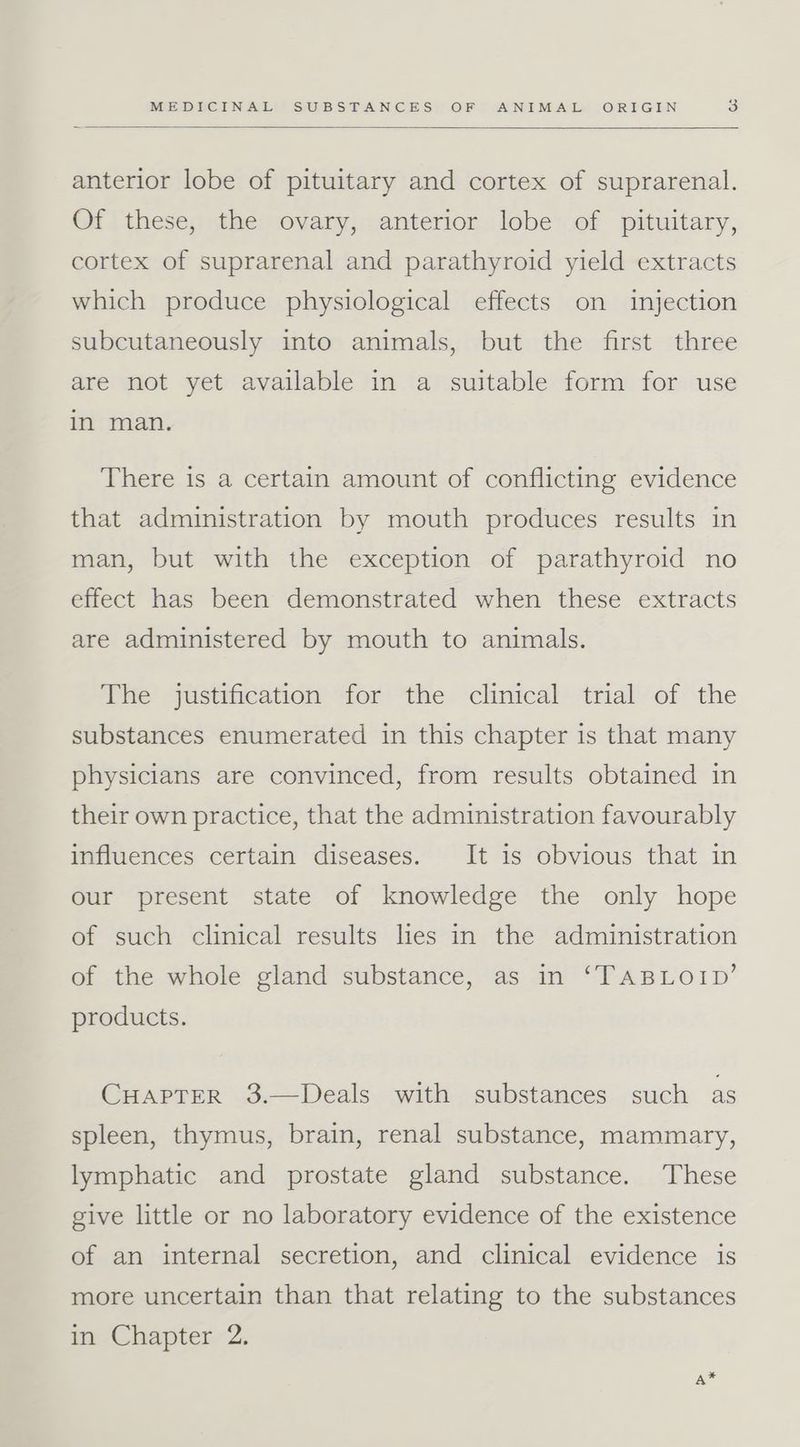 anterior lobe of pituitary and cortex of suprarenal. Of these, the ovary, anterior lobe of pituitary, cortex of suprarenal and parathyroid yield extracts which produce physiological effects on injection subcutaneously into animals, but the first three are not yet available in a suitable form for use in man. There is a certain amount of conflicting evidence that administration by mouth produces results in man, but with the exception of parathyroid no effect has been demonstrated when these extracts are administered by mouth to animals. The justification for the clinical trial of the substances enumerated in this chapter is that many physicians are convinced, from results obtained in their own practice, that the administration favourably influences certain diseases. It is obvious that in our present state of knowledge the only hope of such clinical results les in the administration of the whole gland substance, as in ‘TABLOID’ products. CHAPTER 3.—Deals with substances such as spleen, thymus, brain, renal substance, mammary, lymphatic and prostate gland substance. These give little or no laboratory evidence of the existence of an internal secretion, and clinical evidence is more uncertain than that relating to the substances in Chapter 2. A*