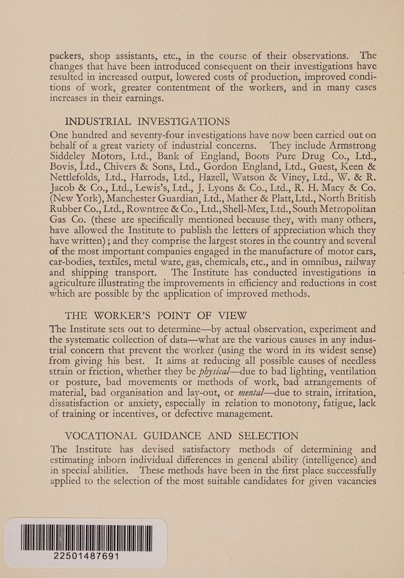 packers, shop assistants, etc., in the course of their observations. The changes that have been introduced consequent on their investigations have resulted in increased output, lowered costs of production, improved condi- tions of work, greater contentment of the workers, and in many cases increases in their earnings. INDUSTRIAL INVESTIGATIONS One hundred and seventy-four investigations have now been carried out on behalf of a great variety of industrial concerns. They include Armstrong Siddeley Motors, Ltd., Bank of England, Boots Pure Drug Co., Ltd., Bovis, Ltd., Chivers &amp; Sons, Ltd., Gordon England, Ltd., Guest, Keen &amp; Nettlefolds, Ltd., Harrods, Ltd., Hazell, Watson &amp; Viney, Ltd... W. &amp; R. Jacob &amp;-Co Ltd. lewiss tdaa) 3 Lyons kx Consider ee teen ney gore (New York), Manchester Guardian, Ltd., Mather &amp; Platt, Ltd., North British Rubber Co., Ltd., Rowntree &amp; Co., Ltd., Shell-Mex, Ltd., South Metropolitan Gas Co. (these are specifically mentioned because they, with many others, have allowed the Institute to publish the letters of appreciation which they have written) ; and they-comprise the largest stores in the country and several of the most important companies engaged in the manufacture of motor cars, cat-bodies, textiles, metal ware, gas, chemicals, etc., and in omnibus, railway and shipping transport. The Institute has conducted investigations in agriculture illustrating the improvements in efficiency and reductions in cost which are possible by the application of improved methods. THE WORKER’S POINT OF VIEW The Institute sets out to determine—by actual observation, experiment and the systematic collection of data—what are the various causes in any indus- trial concern that prevent the worker (using the word in its widest sense) from giving his best. It aims at reducing all possible causes of needless strain or friction, whether they be physéca/—due to bad lighting, ventilation or postute, bad movements or methods of work, bad arrangements of material, bad organisation and lay-out, or menfa/—due to strain, irritation, dissatisfaction or anxiety, especially in relation to monotony, fatigue, lack of training or incentives, or defective management. VOCATIONAL GUIDANCE AND SELECTION The Institute has devised satisfactory methods of determining and estimating inborn individual differences in general ability (intelligence) and in special abilities. These methods have been in the first place successfully applied to the selection of the most suitable candidates for given vacancies INANE