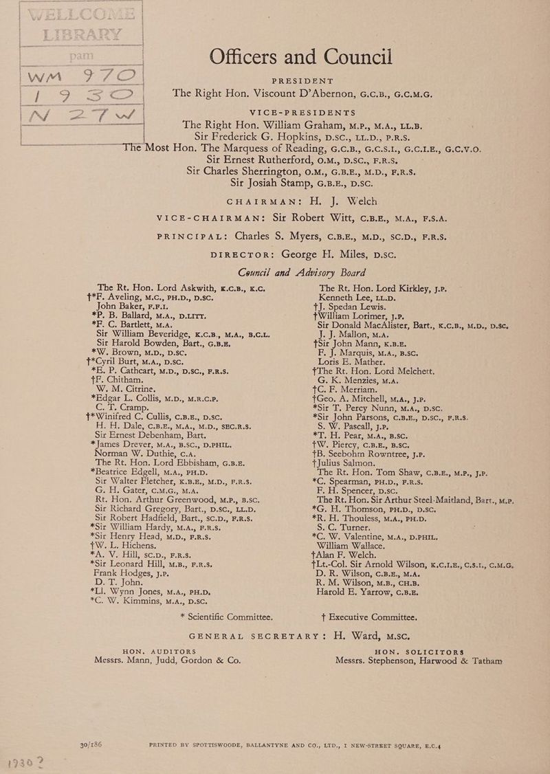 T*F. Aveling, M.c., PH.D., D.Sc. John Baker, F.F,. 1. SPB. Ballard, M.A., D.LITT. SPC; Bartlett, M.A. Sit Harold Bowden, Bart., c. B .E, *W. Brown, M.D., D.Sc. T*Cyril Burt, M.A,, D.Sc. *K, P. Cathcart, M.D., D.SC., F.R.S. TF. Chitham. W. M. Citrine. *Edegar L. Collis, m.p., M.R.C.P. C. T..Cramp. }* Winifred C. Cullis, c.s.z., p.sc. H. H. Dale, c.3.£., M.A., M.D., SEC.R.S. Sir Ernest Debenham, Bart. *James Drever, M.A., B.SC., D.PHIL. Norman W. Duthie, c.a. The Rt. Hon. Lord Ebbisham, G.8.z. *Beatrice Edgell, M.A., PH.D. Sir Walter Fletcher, K.B.E., M.D., F.R.S. G. H. Gater, C.M.G., M.A. Sir Richard Gregory, Bart., D.sc., LL.D. Sit Robert Hadfield, Bart., sc.p., F.R.S. *Sir William Hardy, M.A., F.R.S. *Sit Henry Head, M.D., F.R.S. +W. L. Hichens. *A. Ve Hill, sc.p., F.R:8. *Sir Leonard Hill, m.n., F.R.s. Frank Hodges, J.P. D. T. John. *LI. Wynn Jones, M.A., PH.D. *C. W. Kimmins, M.A., D.Sc. The Rt. Hon. Lord Kirkley, J.p. Kenneth Lee, Lx.p. TJ. Spedan Lewis. TWilliam Lorimer, J.P. Sir Donald MacAlister, Bart., K.c.B., M.D., D.Sc. J. J. Mallon, m.a. TSic John Mann, x.B.E. F, J. Marquis, M.A., B.SC. Loris E. Mather. TThe Rt. Hon. Lord Melchett. G. K. Menzies, m.a. TC. F. Merriam. tGeo. A. Mitchell, M.A., J.P. *Sir T. Percy Nunn, M.A., D.Sc, *Sir John Parsons, C.3.E., D.SC., F.R.S. S. W. Pascall, j.p. *T..H. Pear, M.A., B.SC. TW. Piercy, C.B.E., B.SC. TB. Seebohm Rowntree, J.P. {Julius Salmon. The Rt. Hon. Tom Shaw, C.B.£., M.P., J.P. *C, Spearman, PH.D., F.R.S. F. H. Spencer, vp. sc. The Rt. Hon. Sir Arthur Steel-Maitland, Bart., m.p *G. H. Thomson, PH.D., D.Sc. *R. H. Thouless, M.A., PH.D. S. C. Turner. *C. W. Valentine, M.A., D.PHIL. William Wallace. +Alan F. Welch. TLt.-Col. Sir Arnold Wilson, K.C.1.8., C.S.1., C.M.G. D. R. Wilson, C.B.., M.A. R. M. Wilson, M.8., CH.B. Harold E. Yarrow, c.B.E. ft Executive Committee. HON. AUDITORS Messrs. Mann, Judd, Gordon &amp; Co. HON. SOLICITORS Messrs. Stephenson, Harwood &amp; Tatham