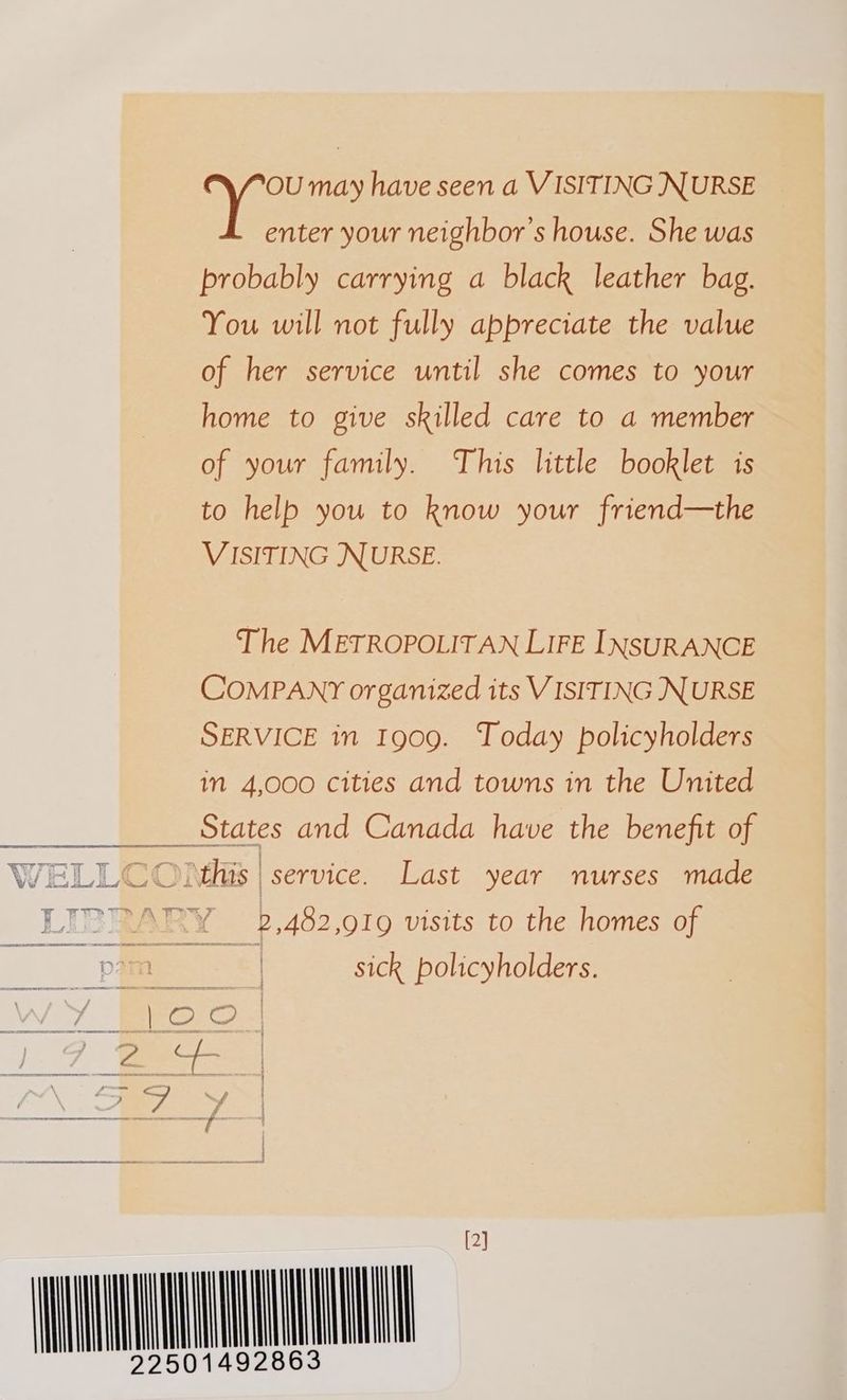 Ve may have seen a VISITING NURSE enter your neighbor's house. She was probably carrying a black leather bag. You will not fully appreciate the value of her service until she comes to your home to give skilled care to a member of your family. This little booklet is to help you to know your friend—the VISITING NURSE. The METROPOLITAN LIFE INSURANCE COMPANY organized its VISITING NURSE SERVICE in Ig09. Today policyholders in 4,000 cities and towns in the United WELLCOMM§s | service. Last year nurses made LIE? ve ARY 2, 482,919 visits to the homes of ee ee “6 sick policyholders. WY Bec s 1.7 ees