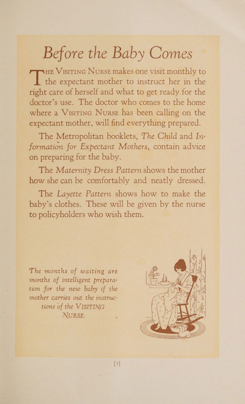Before the Baby Comes HE VisiITING Nurse makes one visit monthly to ik: expectant mother to instruct her in the right care of herself and what to get ready for the doctor’s use. The doctor who comes to the home where a Visitinc Nurse has been calling on the expectant mother, will find everything prepared. The Metropolitan booklets, The Child and In- formation for Expectant Mothers, contain advice on preparing for the baby. The Maternity Dress Pattern shows the aie how she can be comfortably and neatly dressed. The Layette Pattern shows how to make the baby’s clothes. These will be given by the nurse to policyholders who wish them. The months of waiting are months of intelligent prepara- tion for the new baby if the mother carries out the instruc- tions of the VISITING NURSE.