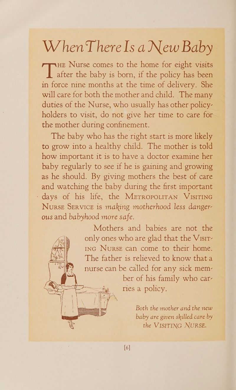 W hen‘T here Is a New Baby HE Nurse comes to the home for eight visits alee the baby is born, if the policy has been in force nine months at the time of delivery. She will care for both the mother and child. The many duties of the Nurse, who usually has other policy- holders to visit, do not give her time to care for the mother during confinement. The baby who has the right start is more likely to grow into a healthy child. The mother is told how important it is to have a doctor examine her baby regularly to see if he is gaining and growing as he should. By giving mothers the best of care and watching the baby during the first important ‘days of his life, the Merropo.irAn ViIsITING NoursE SERVICE is making motherhood less danger- ous and babyhood more safe. Mothers and babies are not the only ones who are glad that the Visir- ING NurseE can come to their home. The father is relieved to know that a nurse can be called for any sick mem- ber of his family who car- ries a policy. Both the mother and the new baby are given skilled care by the VISITING NURSE. [6]