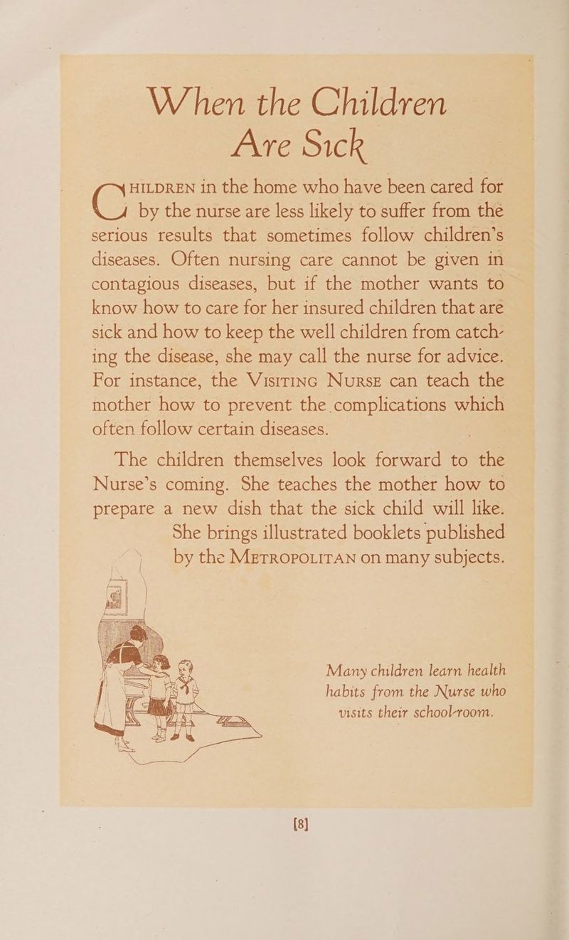When the Children Are Sick HILDREN in the home who have been cared for by the nurse are less likely to suffer from the serious results that sometimes follow children’s diseases. Often nursing care cannot be given in contagious diseases, but if the mother wants to know how to care for her insured children that are sick and how to keep the well children from catch- ing the disease, she may call the nurse for advice. For instance, the Visirinc Nurse can teach the mother how to prevent the complications which often follow certain diseases. The children themselves look forward to the Nurse’s coming. She teaches the mother how to prepare a new dish that the sick child will like. She brings illustrated booklets published ) by the Merropouiran on many subjects. Many children learn health habits from the Nurse who visits their school-room. ‘[8]