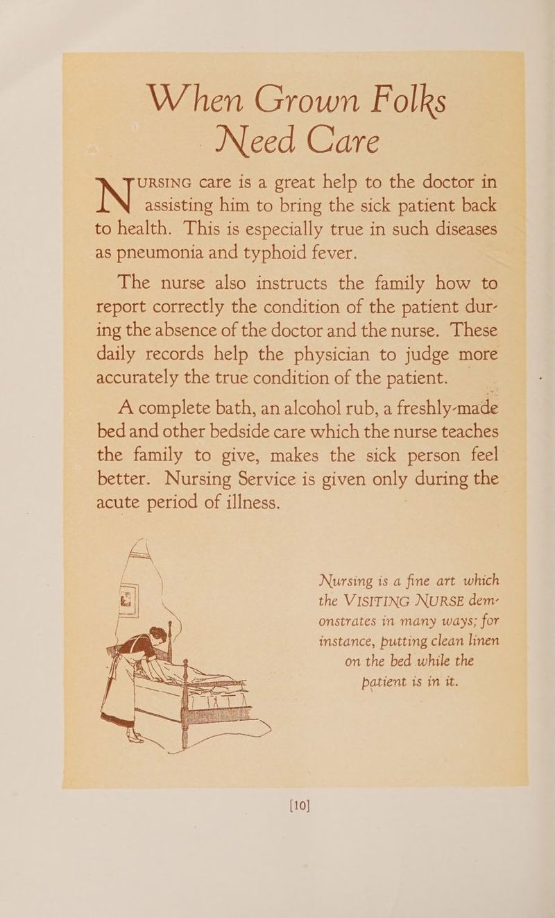 When Grown Folks Need Care URSING care is a great help to the doctor in N assisting him to bring the sick patient back to health. This is especially true in such diseases as pneumonia and typhoid fever. The nurse also instructs the family how to report correctly the condition of the patient dur- ing the absence of the doctor and the nurse. These daily records help the physician to judge more accurately the true condition of the patient. _ A complete bath, an alcohol rub, a freshly-made bed and other bedside care which the nurse teaches the family to give, makes the sick person feel better. Nursing Service is given only during the acute period of illness. Nursing is a fine art which the VISITING NURSE dem- onstrates in many ways; for instance, putting clean linen on the bed while the patient is in it. [10]