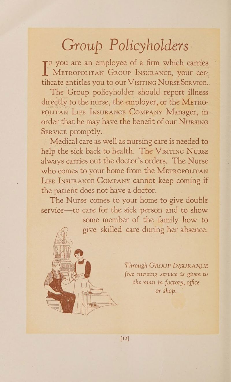Group Policyholders. F you are an employee of a firm which carries. Metropourran Group INsurANCE, your cer- tificate entitles you to our Vistrinc Nurse SERVICE.. The Group policyholder should report illness directly to the nurse, the employer, or the METRO’ POLITAN Lire INsuRANCE Company Manager, in order that he may have the benefit of our Nursinc SERVICE promptly. Medical care as well as nursing care is needed to help the sick back to health. The Visrrinc Nurse always carries out the doctor’s orders. The Nurse who comes to your home from the METROPOLITAN Lire INsuRANCE Company cannot keep coming if the patient does not have a doctor. The Nurse comes to your home to give double service—to care for the sick person and to show some member of the family how to give skilled care during her absence. Through GROUP INSURANCE free nursing service is given to the man in factory, office or shop. [12]