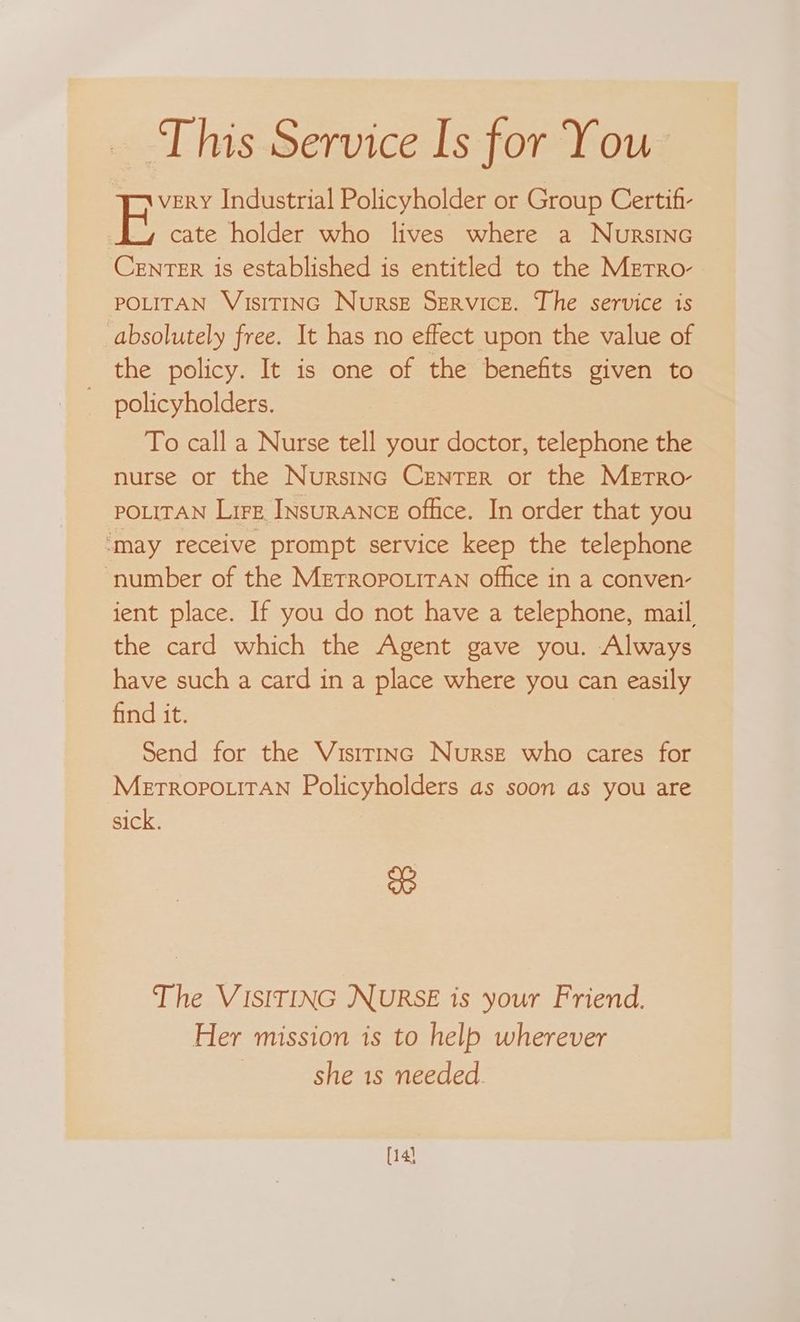This Service Is for You very Industrial Policyholder or Group Certifi- E cate holder who lives where a Nursinc CENTER is established is entitled to the MeEtro- POLITAN VIsITING NursE Service. The service is absolutely free. It has no effect upon the value of the policy. It is one of the benefits given to policyholders. To call a Nurse tell your doctor, telephone the nurse or the Nurstnc CENTER or the MeEtrRo- POLITAN Lire INsuRANCE office. In order that you ‘may receive prompt service keep the telephone number of the MetropouiTAn office in a conven- ient place. If you do not have a telephone, mail the card which the Agent gave you. Always have such a card in a place where you can easily find it. | Send for the Vistrinc Nurse who cares for MeEtTROPOLITAN Policyholders as soon as you are sick. we The VISITING NURSE is your Friend. Her mission is to help wherever she 1s needed. [14)