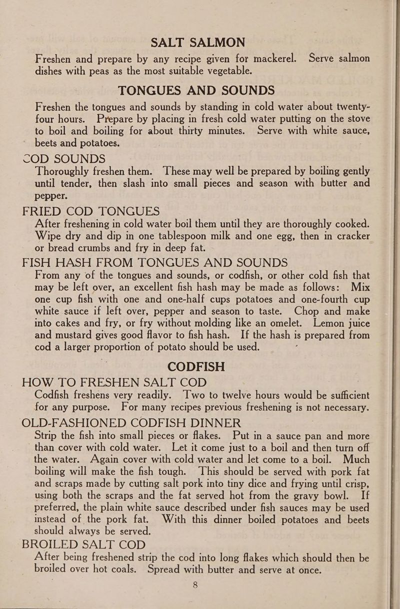 SALT SALMON Freshen and prepare by any recipe given for mackerel. Serve salmon dishes with peas as the most suitable vegetable. TONGUES AND SOUNDS Freshen the tongues and sounds by standing in cold water about twenty- four hours. Prepare by placing in fresh cold water putting on the stove to boil and boiling for about thirty minutes. Serve with white sauce, beets and potatoes. COD SOUNDS Thoroughly freshen them. ‘These may well be prepared by boiling gently until tender, then slash into small pieces and season with butter and pepper. FRIED COD TONGUES After freshening in cold water boil them until they are thoroughly cooked. Wipe dry and dip in one tablespoon milk and one egg, then in cracker or bread crumbs and fry in deep fat. FISH HASH FROM TONGUES AND SOUNDS From any of the tongues and sounds, or codfish, or other cold fish that may be left over, an excellent fish hash may be made as follows: Mix one cup fish with one and one-half cups potatoes and one-fourth cup white sauce if left over, pepper and season to taste. Chop and make into cakes and fry, or fry without molding like an omelet. Lemon juice and mustard gives good flavor to fish hash. If the hash is prepared from cod a larger proportion of potato should be used. ; CODFISH Codfish freshens very readily. “Iwo to twelve hours would be sufficient for any purpose. For many recipes previous freshening is not necessary. OLD-FASHIONED CODFISH DINNER Strip the fish into small pieces or flakes. Put in a sauce pan and more than cover with cold water. Let it come just to a boil and then turn off the water. Again cover with cold water and let come to a boil. Much boiling will make the fish tough. ‘This should be served with pork fat and scraps made by cutting salt pork into tiny dice and frying until crisp, using both the scraps and the fat served hot from the gravy bowl. If preferred, the plain white sauce described under fish sauces may be used instead of the pork fat. With this dinner boiled potatoes and beets should always be served. BROILED SALT COD After being freshened strip the cod into long flakes which should then be broiled over hot coals. Spread with butter and serve at once.