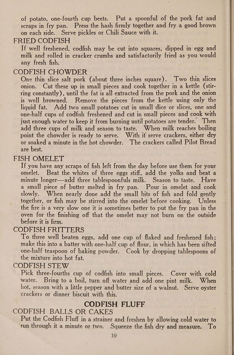of potato, one-fourth cup beets. Put a spoonful of the pork fat and scraps in fry pan. Press the hash firmly together and fry a good brown on each side. Serve pickles or Chili Sauce with it. FRIED CODFISH If well freshened, codfish may be cut into squares, dipped in egg and milk and rolled in cracker crumbs and satisfactorily fried as you would any fresh fish. CODFISH CHOWDER 3 One thin slice salt pork (about three inches square). Two thin slices onion. Cut these up in small pieces and cook together in a kettle (stir- ring constantly), until the fat is all extracted from the pork and the onion is well browned. Remove the pieces from the kettle using only the liquid fat. Add two small potatoes cut in small dice or slices, one and one-half cups of codfish freshened and cut in small pieces and cook with just enough water to keep it from burning until potatoes are tender. “Then add three cups of milk and season to taste. When milk reaches boiling point the chowder is ready to serve. With it serve crackers, either dry or soaked a minute in the hot chowder. The crackers called Pilot Bread are best. FISH OMELET If you have any scraps of fish left from the day before use them for your omelet. Beat the whites of three eggs stiff, add the yolks and beat a minute longer—add three tablespoonfuls milk. Season to taste. Have a small piece of butter melted in fry pan. Pour in omelet and cook slowly. When nearly done add the small bits of fish and fold gently together, or fish may be stirred into the omelet before cooking. Unless the fire is a very slow one it is sometimes better to put the fry pan in the oven for the finishing off that the omelet may not burn on the outside before it is firm. CODFISH FRITTERS To three well beaten eggs, add one cup of flaked and freshened fish; make this into a batter with one-half cup of flour, in which has been sifted one-half teaspoon of baking powder. Cook by dropping tablespoons of the mixture into hot fat. CODFISH STEW Pick three-fourths cup of codfish into small pieces. Cover with cold water. Bring to a boil, turn off water and add one pint milk. When hot, season with a little pepper and butter size of a walnut. Serve oyster crackers or dinner biscuit with this. CODFISH FLUFF CODFISH BALLS OR CAKES Put the Codfish Fluff in a strainer and freshen by allowing cold water to ‘run through it a minute or two. Squeeze the fish dry and measure. To