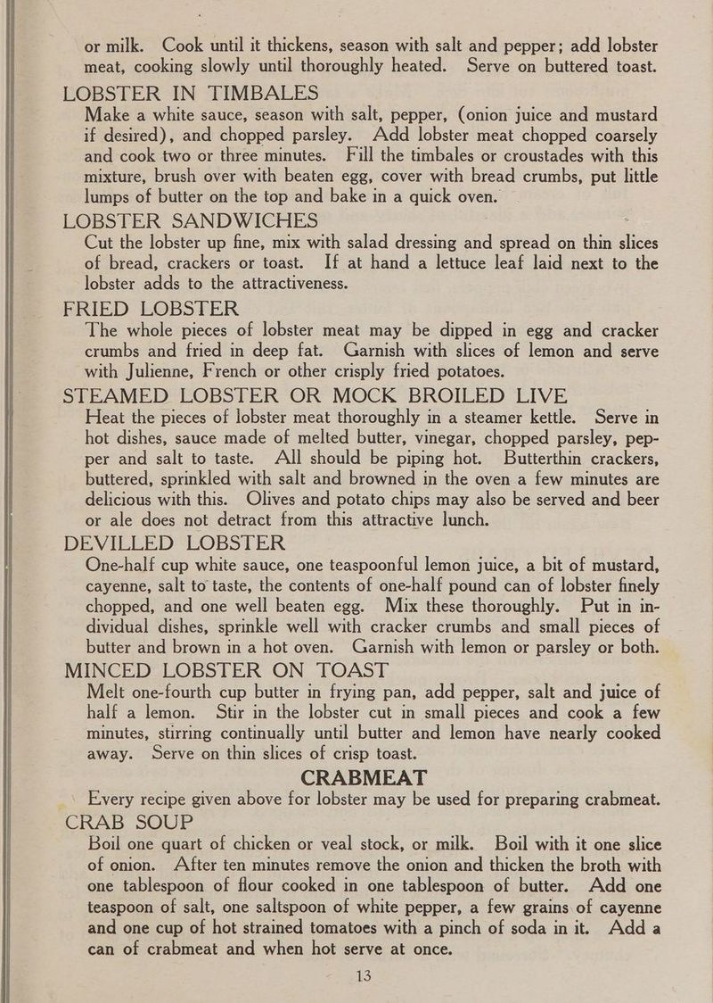 or milk. Cook until it thickens, season with salt and pepper; add lobster meat, cooking slowly until thoroughly heated. Serve on buttered toast. LOBSTER IN TIMBALES Make a white sauce, season with salt, pepper, (onion juice and mustard if desired), and chopped parsley. Add lobster meat chopped coarsely and cook two or three minutes. Fill the timbales or croustades with this mixture, brush over with beaten egg, cover with bread crumbs, put little lumps of butter on the top and bake in a quick oven. — LOBSTER SANDWICHES Cut the lobster up fine, mix with salad dressing and spread on thin Ses of bread, crackers or toast. If at hand a lettuce leaf laid next to the lobster adds to the attractiveness. FRIED LOBSTER The whole pieces of lobster meat may be dipped in egg and cracker crumbs and fried in deep fat. Garnish with slices of lemon and serve with Julienne, French or other crisply fried potatoes. STEAMED LOBSTER OR MOCK BROILED LIVE Heat the pieces of lobster meat thoroughly in a steamer kettle. Serve in hot dishes, sauce made of melted butter, vinegar, chopped parsley, pep- per and salt to taste. All should be piping hot. Buitterthin crackers, buttered, sprinkled with salt and browned in the oven.a few minutes are delicious with this. Olives and potato chips may also be served and beer or ale does not detract from this attractive lunch. DEVILLED LOBSTER One-half cup white sauce, one teaspoonful lemon juice, a bit of mustard, cayenne, salt to taste, the contents of one-half pound can of lobster finely chopped, and one well beaten egg. Mix these thoroughly. Put in in- dividual dishes, sprinkle well with cracker crumbs and small pieces of butter and brown in a hot oven. Garnish with lemon or parsley or both. MINCED LOBSTER ON TOAST Melt one-fourth cup butter in frying pan, add pepper, salt and juice of half a lemon. Stir in the lobster cut in small pieces and cook a few minutes, stirring continually until butter and lemon have nearly cooked away. Serve on thin slices of crisp toast. CRABMEAT _\ Every recipe given above for lobster may be used for preparing crabmeat. CRAB SOUP Boil one quart of chicken or veal stock, or milk. Boil with it one slice of onion. After ten minutes remove the onion and thicken the broth with one tablespoon of flour cooked in one tablespoon of butter. Add one teaspoon of salt, one saltspoon of white pepper, a few grains of cayenne and one cup of hot strained tomatoes with a pinch of soda in it. Adda can of crabmeat and when hot serve at once. i)