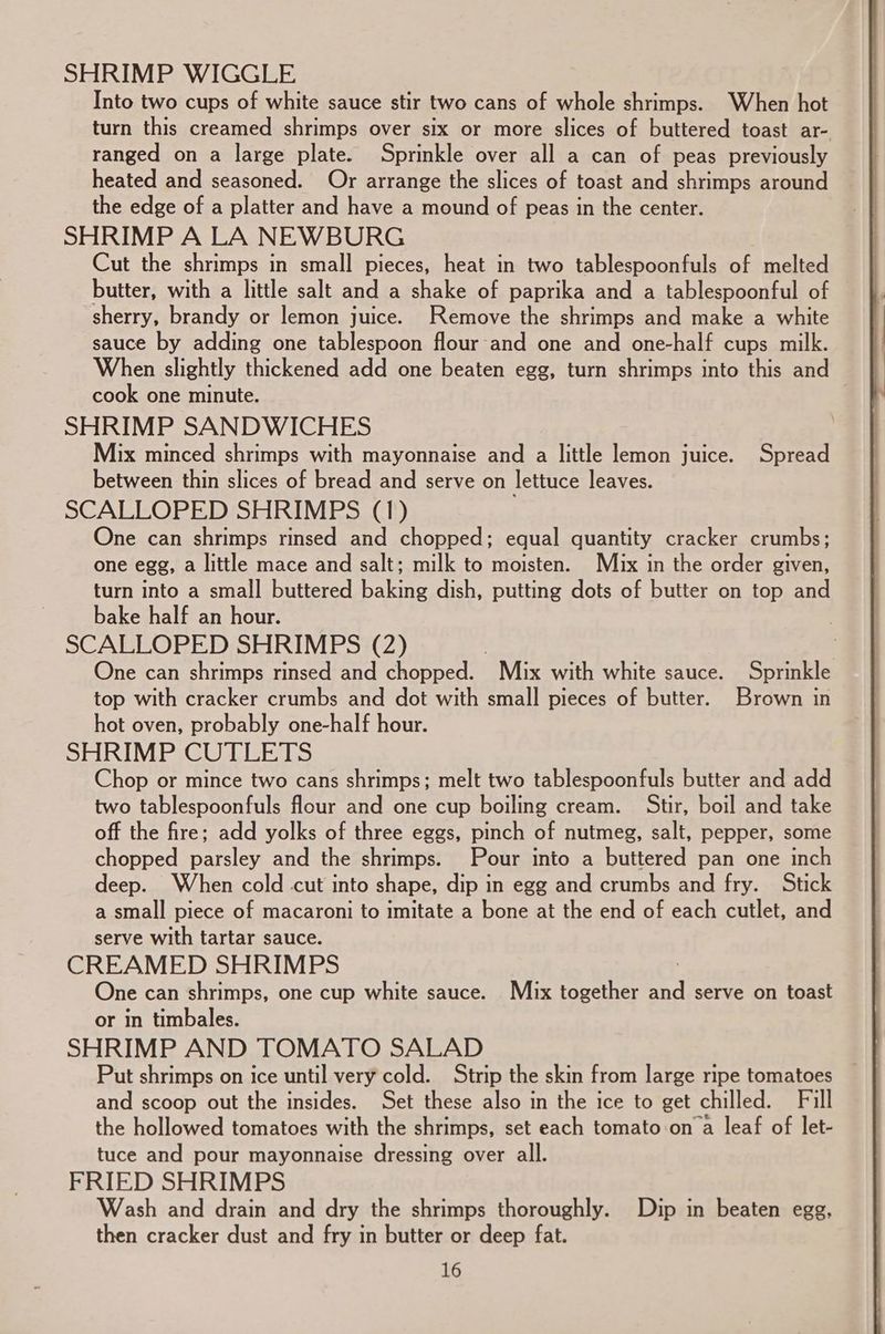 SHRIMP WIGGLE Into two cups of white sauce stir two cans of whole shrimps. When hot turn this creamed shrimps over six or more slices of buttered toast ar- ranged on a large plate. Sprinkle over all a can of peas previously heated and seasoned. Or arrange the slices of toast and shrimps around the edge of a platter and have a mound of peas in the center. SHRIMP A LA NEWBURG Cut the shrimps in small pieces, heat in two tablespoonfuls of melted butter, with a little salt and a shake of paprika and a tablespoonful of sherry, brandy or lemon juice. Remove the shrimps and make a white sauce by adding one tablespoon flour and one and one-half cups milk. When slightly thickened add one beaten egg, turn shrimps into this and cook one minute. | SHRIMP SANDWICHES Mix minced shrimps with mayonnaise and a little lemon juice. Spread between thin slices of bread and serve on lettuce leaves. SCALLOPED SHRIMPS (1) One can shrimps rinsed and chopped; equal quantity cracker crumbs; one egg, a little mace and salt; milk to moisten. Mux in the order given, turn into a small buttered baking dish, putting dots of butter on top and bake half an hour. | SCALLOPED SHRIMPS (2) | One can shrimps rinsed and chopped. - Mix with white sauce. Sprinkle top with cracker crumbs and dot with small pieces of butter. Brown in hot oven, probably one-half hour. SHRIMP CUTLETS hop or mince two cans shrimps; melt two tablespoonfuls butter and add two tablespoonfuls flour and one cup boiling cream. Stir, boil and take off the fire; add yolks of three eggs, pinch of nutmeg, salt, pepper, some chopped parsley and the shrimps. Pour into a buttered pan one inch deep. When cold cut into shape, dip in egg and crumbs and fry. Stick a small piece of macaroni to imitate a bone at the end of each cutlet, and serve with tartar sauce. CREAMED SHRIMPS ! One can shrimps, one cup white sauce. Mix together and serve on toast or in timbales. SHRIMP AND TOMATO SALAD and scoop out the insides. Set these also in the ice to get chilled. Fill the hollowed tomatoes with the shrimps, set each tomato on a leaf of let- tuce and pour mayonnaise dressing over all. FRIED SHRIMPS Wash and drain and dry the shrimps thoroughly. Dip in beaten egg, then cracker dust and fry in butter or deep fat.