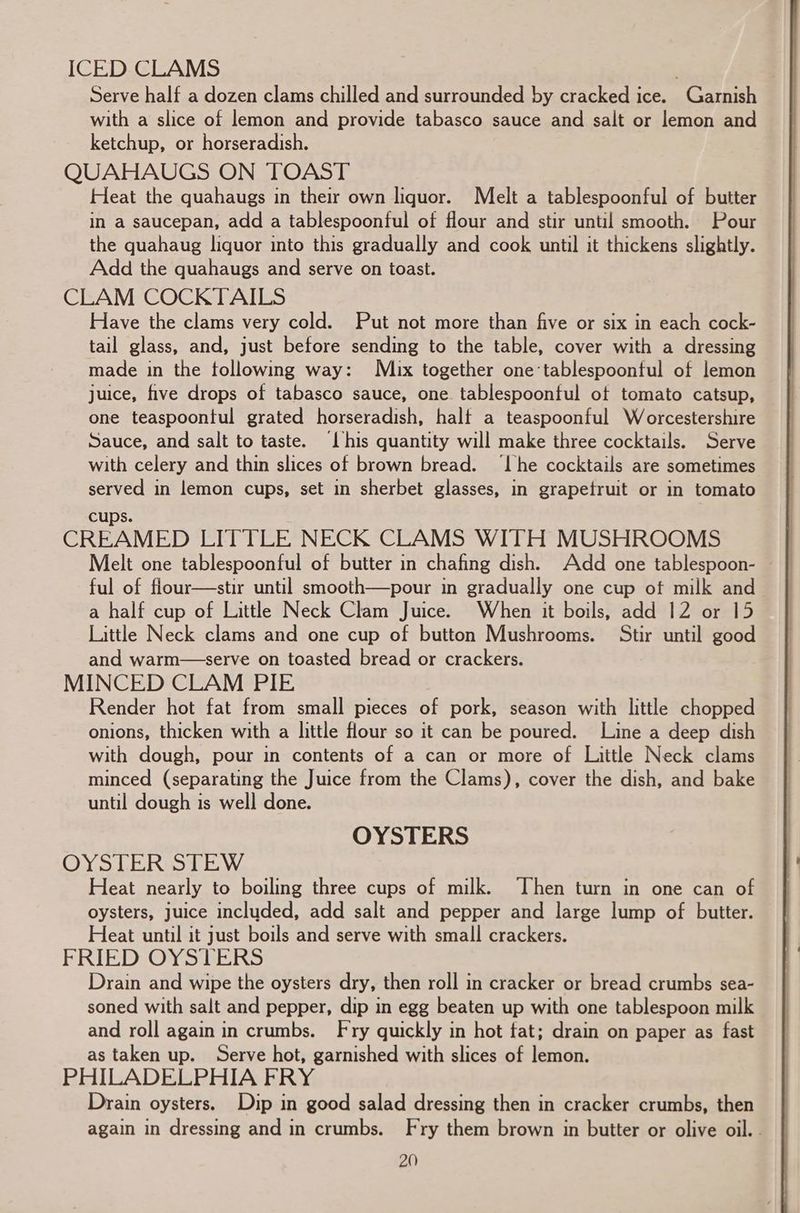 ICED CLAMS Serve half a dozen clams chilled and surrounded by cracked ice. Garnish with a slice of lemon and provide tabasco sauce and salt or lemon and ketchup, or horseradish. QUAHAUGS ON TOAST Heat the quahaugs in their own liquor. Melt a tablespoonful of butter in a saucepan, add a tablespoonful of flour and stir until smooth. Pour the quahaug liquor into this gradually and cook until it thickens slightly. Add the quahaugs and serve on toast. CLAM COCKTAILS Have the clams very cold. Put not more than five or six in each cock- tail glass, and, just before sending to the table, cover with a dressing made in the tollowing way: M)ux together one-tablespoonful of lemon juice, five drops of tabasco sauce, one tablespoonful of tomato catsup, one teaspoontul grated horseradish, half a teaspoonful Worcestershire Sauce, and salt to taste. ‘Lhis quantity will make three cocktails. Serve with celery and thin slices of brown bread. ‘he cocktails are sometimes served in lemon cups, set in sherbet glasses, in grapefruit or in tomato cups. CREAMED LITTLE NECK CLAMS WITH MUSHROOMS Melt one tablespoonful of butter in chafing dish. Add one tablespoon- ful of flour—stir until smooth—pour in gradually one cup of milk and a half cup of Little Neck Clam Juice. When it boils, add 12 or 15 Little Neck clams and one cup of button Mushrooms. Stir until good and warm—serve on toasted bread or crackers. MINCED CLAM PIE Render hot fat from small pieces of pork, season with little chopped onions, thicken with a little flour so it can be poured. Line a deep dish with dough, pour in contents of a can or more of Little Neck clams minced (separating the Juice from the Clams), cover the dish, and bake until dough is well done. OYSTERS OYSTER STEW Heat nearly to boiling three cups of milk. Then turn in one can of oysters, juice included, add salt and pepper and large lump of butter. Heat until it just boils and serve with small crackers. FRIED OYStERS Drain and wipe the oysters dry, then roll in cracker or bread crumbs sea- soned with salt and pepper, dip in egg beaten up with one tablespoon milk and roll again in crumbs. Fry quickly in hot fat; drain on paper as fast as taken up. Serve hot, garnished with slices of lemon. PHILADELPHIA FRY Drain oysters. Dip in good salad dressing then in cracker crumbs, then again in dressing and in crumbs. Fry them brown in butter or olive oil. .