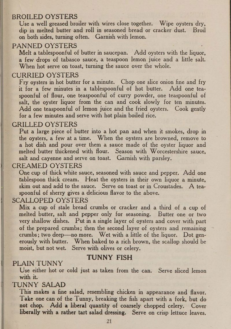BROILED OYSTERS Use a well greased broiler with wires close together. Wipe oysters dry, dip in melted butter and roll in seasoned bread or cracker dust. Broil on both sides, turning often. Garnish with lemon. PANNED OYSTERS 7 . Melt a tablespoonful of butter in saucepan. Add oysters with the liquor, a few drops of tabasco sauce, a teaspoon lemon juice and a little salt. When hot serve on toast, turning the sauce over the whole. CURRIED OYSTERS Fry oysters in hot butter for a minute. Chop one slice onion fine and fry it for a few minutes in a tablespoonful of hot butter. Add one tea- spoonful of flour, one teaspoonful of curry powder, one teaspoonful of salt, the oyster liquor from the can and cook slowly for ten minutes. Add one teaspoonful of lemon juice and the fried oysters. Cook gently for a few minutes and serve with hot plain boiled rice. GRILLED OYSTERS Put a large piece of butter into a hot pan and when it smokes, drop in the oysters, a few at a time. When the oysters are browned, remove to a hot dish and pour over them a sauce made of the oyster liquor and melted butter thickened with flour. Season with Worcestershire sauce, salt and cayenne and serve on toast. Garnish with parsley. CREAMED OYSTERS One cup of thick white sauce, seasoned with sauce and pepper. Add one tablespoon thick cream. Heat the oysters in their own liquor a minute, skim out and add to the sauce. Serve on toast or in Croustades. A tea- spoonful of sherry gives a delicious flavor to the above. SCALLOPED OYSTERS Mix a cup of stale bread crumbs or cracker and a third of a cup of melted butter, salt and pepper only for seasoning. Butter one or two very shallow dishes. Put in a single layer of oysters and cover with part of the prepared crumbs; then the second layer of oysters and remaining crumbs; two deep—no more. Wet with a little of the liquor. Dot gen- erously with butter. When baked to a rich brown, the scallop should be moist, but not wet. Serve with olives or celery. TUNNY FISH PLAIN TUNNY Use either hot or cold just as taken from the can. Serve sliced lemon with it. TUNNY SALAD This makes a fine salad, resembling chicken in appearance and flavor. Take one can of the Tunny, breaking the fish apart with a fork, but do not chop. Add a liberal quantity of coarsely chopped celery. Cover liberally with a rather tart salad dressing. Serve on crisp lettuce leaves.