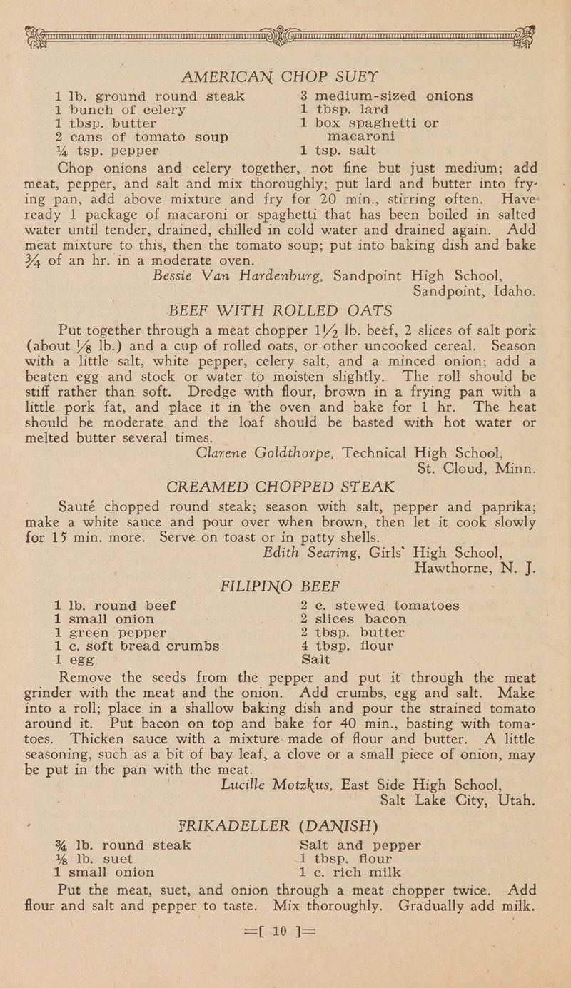 1 lb. ground round steak 38 medium-sized onions 1 bunch of celery 1 tbsp. lard 1 tbsp. butter 1 box spaghetti or 2 cans of tomato soup macaroni % tsp. pepper 1 tsp. salt Chop onions and celery together, not fine but just medium; add meat, pepper, and salt and mix thoroughly; put lard and butter into fry- ing pan, add above mixture and fry for 20 min., stirring often. Have ready 1 package of macaroni or spaghetti that has been boiled in salted water until tender, drained, chilled in cold water and drained again. Add meat mixture to this, then the tomato soup; put into baking dish and bake 34, of an hr. in a moderate oven. » Bessie Van Hardenburg, Sandpoint High School, Sandpoint, Idaho. BEEF WITH ROLLED OATS Put together through a meat chopper 1!/% Ib. beef, 2 slices of salt pork (about 1 lb.) and a cup of rolled oats, or other uncooked cereal. Season with a little salt, white pepper, celery salt, and a minced onion; add a beaten egg and stock or water to moisten slightly. The roll should be stiff rather than soft. Dredge with flour, brown in a frying pan with a little pork fat, and place it in the oven and bake for 1 hr. The heat should be moderate and the loaf should be basted with hot water or melted butter several times. Clarene Goldthorpe, Technical High School, St. Cloud, Minn. CREAMED CHOPPED STEAK Sauté chopped round steak; season with salt, pepper and paprika; make a white sauce and pour over when brown, then let it cook slowly for 15 min. more. Serve on toast or in patty shells. Edith Searing, Girls’ High School, Hawthorne, N. vB FILIPINO BEEF 1 Ib. ‘round beef 2c. stewed tomatoes 1 small onion 2 slices bacon 1 green pepper 2 tbsp. butter 1 ec. soft bread crumbs 4 tbsp. flour 1 egg Sait Remove the seeds from the pepper and put it through the meat grinder with the meat and the onion. Add crumbs, egg and salt. Make into a roll; place in a shallow baking dish and pour the strained tomato around it. Put bacon on top and bake for 40 min., basting with toma- toes. Thicken sauce with a mixture. made of flour and butter. A little seasoning, such as a bit of bay leaf, a clove or a small piece of onion, may be put in the pan with the meat. Lucille Motzkus, East Side High School, Salt Lake City, Utah. FRIKADELLER (DANISH) % Ib. round steak Salt and pepper % lb. suet A tbsp. four 1 small onion 1 e. rich milk Put the meat, suet, and onion through a meat chopper twice. Add flour and salt and pepper to taste. Mix thoroughly. Gradually add milk. =e») i
