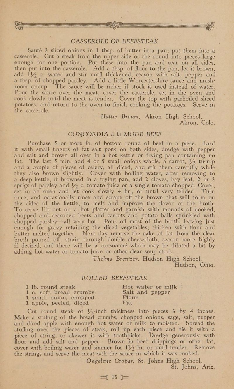CASSEROLE OF BEEFSTEAK Sauté 3 sliced onions in 1 tbsp. of butter in a pan; put them into a casserole. Cut a steak from the upper side or the round into pieces large enough for one portion. Put these into the pan and sear on all sides, then put into the casserole. Add a tbsp. of:flour to the pan, Jet it brown, add 114 c. water and stir until thickened, season with salt, pepper and a tbsp. of chopped parsley. Add a little Worcestershire sauce and mush- room catsup. The sauce will be richer if stock is used instead of water. Pour the sauce over the meat, cover the casserole, set in the oven and cook slowly until the meat is tender. Cover the top with parboiled sliced potatoes, and return to the oven to finish cooking the potatoes. Serve in the casserole. . Hattie Brown, Akron High School, Akron, Colo. CONCORDIA 4 la MODE BEEF Purchase 5 or more lb. of bottom round of beef in a piece. Lard it with small fingers of fat salt pork on both sides, dredge with pepper and salt and brown all over in a hot kettle or frying pan containing no fat. The last 5 min. add 4 or 5 small onions whole, a carrot, 1 turnip and a couple of pieces of celery, all diced, and stir them carefully while they also brown slightly. Cover with boiling water, after removing to a deep kettle, if browned in a frying pan, add 2 cloves, bay leaf, 2 or 3 sprigs of parsley and 14 c. tomato juice or a single tomato chopped. Cover, set in an oven and let cook slowly 4 hr., or until very tender. Turn once, and occasionally rinse and scrape off the brown that will form on the sides of the kettle, to melt and improve the flavor of the broth. To serve lift out on a hot platter and garnish with mounds of cooked, chopped and. seasoned beets and carrots and potato balls sprinkled with chopped parsley—all very hot. Pour off most of the broth, leaving just enough for gravy retaining the diced vegetables; thicken with flour and butter melted together. Next day remove the cake of fat from the clear brezh poured off, strain through double cheesecloth, season more highly if desired, and there will be a consommé- which may be diluted a bit by adding hot water or tomato juice or other clear soup stock. Thelma Brenizer, Hudson High School, Hudson, Ohio. ROLLED. .BEEPSTEAK 1 lb. round steak Hot water or milk 1c. soft bread crumbs Salt and pepper 1 small onion, chopped Flour 1 apple, peeled, diced Pat Cut round steak of Y4-inch thickness into pieces 3 by 4 inches. Make a stuffing of the bread crumbs, chopped onions, sage, salt, pepper and diced apple with enough hot water or milk to moisten. Spread the stufing over the pieces of steak, roll up each piece and tie it with a piece of string, or skewer it with toothpicks. Dredge generously with flour and add salt and pepper. Brown in beef drippings or other fat, cover with boiling water and simmer for 114 hr. or until tender. Remove the strings and serve the meat wth the sauce in which it was cooked. Ongelene Cropas, St. Johns High School, St. Johns, Ariz.