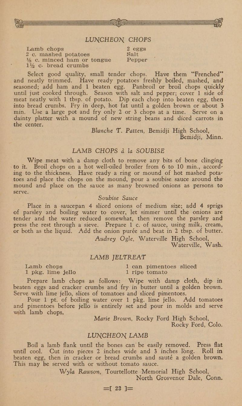 LUNCHEON CHOPS Lamb chops 2 eggs 2c. mashed potatoes Salt 1% ec. minced ham or tongue Pepper 1% ¢c- bread crumbs Select good quality, small tender chops. Have them ‘Frenched” and neatly trimmed. Have ready potatoes freshly boiled, mashed, and: seasoned; add ham and 1 beaten egg. Panbroil or broil chops quickly until just cooked through. Season with salt and pepper; cover 1 side of meat neatly with 1 tbsp. of potato. Dip each chop into beaten egg, then into bread crumbs. Fry in deep, hot fat until a golden brown or about 3 min. Use a large pot and fry only 2 or 3 chops at a time. Serve ona dainty platter with a mound of new string beans and diced carrots in the center. Blanche T. Patten, Bemidji High School, Bemidji, Minn. LAMB CHOPS 4a la SOUBISE Wipe meat with a damp cloth to remove any bits of bone clinging -to it. Broil chops on a hot well-oiled broiler from 6 to 10 min., accord- ing to the thickness. Have ready a ring or mound of hot mashed pota- toes and place the chops on the mound, pour a soubise sauce around the mound and place « on the sauce as many browned onions as persons to serve. Soubise Sauce Place in a saucepan 4 sliced onions of medium size; add 4 sprigs of parsley and boiling water to cover, let simmer until the onions are tender and the water reduced somewhat, then remove the parsley and press the rest through a sieve. Prepare 1 c. of sauce, using milk, cream, or both as the liquid. Add the onion purée and beat in 2 tbsp. of butter, Audrey Ogle, Waterville High School, Waterville, Wash. LAMB JELTREAT Lamb chops 1 can pimentoes sliced 1 pkg. lime jello 1 ripe tomato Prepare lamb chops as follows: Wipe with damp cloth, dip in beaten eggs and cracker crumbs and fry in butter until a golden brown. Serve with lime jello, slices of tomatoes and sliced pimentoes. Pour 1 pt. of boiling water over 1 pkg. lime jello. Add tomatoes and pimentoes before jello is entirely set and pour in molds and serve with lamb chops. Marie Brown, Rocky Ford High School, Rocky Ford, Colo. LUNCHEON LAMB Boil a lamb flank until the bones can’ be easily removed. Press flat until cool. Cut into pieces 2 inches wide and 3 inches long. Roll in beaten egg, then in cracker or bread crumbs and sauté a golden brown. This may be served with or without tomato sauce. Wyla Rawson, Tourtellotte Memorial High School, North Grosvenor Dale, Conn.