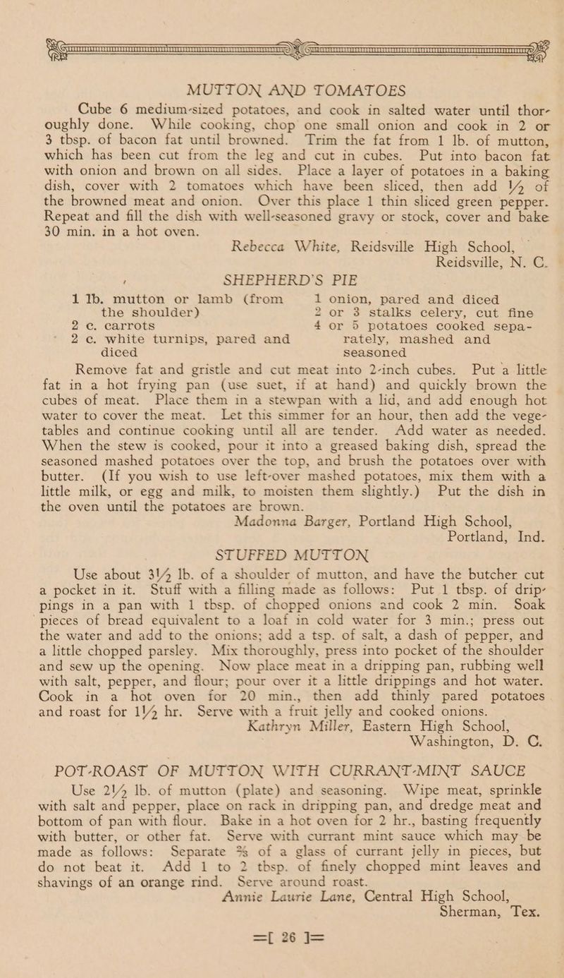ON p< GranerescwanasercvnanrerecccnsreccovereneesorrssnneererrnansnenrennnaantTG S ey MUTTON AND TOMATOES Cube 6 medium-sized potatoes, and cook in salted water until thor- oughly done. While cooking, chop one small onion and cook in 2 or 3 tbsp. of bacon fat until browned. Trim the fat from 1 lb. of mutton, which has been cut from the leg and cut in cubes. Put into bacon fat with onion and brown on all sides. Place a layer of potatoes in a baking dish, cover with 2 tomatoes which have been sliced, then add 4 of the browned meat and onion. Over this place 1 thin sliced green pepper. Repeat and fill the dish with well-seasoned gravy or stock, cover and bake 30 min. in a hot oven. : Rebecca White, Reidsville High School, Reidsville, N. C. ’ SHEPHERD'S PIE 1 1b. mutton or lamb (from 1 onion, pared and diced the shoulder) 2 or 3 stalks celery, cut fine 2c. carrots 4 or 5 potatoes cooked sepa- 2c. white turnips, pared and rately, mashed and diced seasoned Remove fat and gristle and cut meat into 2-inch cubes. Put a little fat in a hot frying pan (use suet, if at hand) and quickly brown the cubes of meat. Place them in a stewpan with a lid, and add enough hot water to cover the meat. Let this simmer for an hour, then add the vege- tables and continue cooking until all are tender. Add water as needed. When the stew is cooked, pour it into a greased baking dish, spread the seasoned mashed potatoes over the top, and brush the potatoes over with butter. (If you wish to use left-over mashed potatoes, mix them with a little milk, or egg and milk, to moisten them slightly.) Put the dish in the oven until the potatoes are brown. Madonna Barger, Portland High School, Portland, Ind. STUFFED MUTTON Use about 314 Ib. of a shoulder of mutton, and have the butcher cut a pocket in it. Stuff with a filling made as follows: Put 1 tbsp. of drip- pings in a pan with 1 tbsp. of chopped onions and cook 2 min. Soak ‘pieces of bread equivalent to a loaf in cold water for 3 min.; press out the water and add to the onions; add a tsp. of salt, a dash of pepper, and a little chopped parsley. Mix thoroughly, press into pocket of the shoulder and sew up the opening. Now place meat in a dripping pan, rubbing well with salt, pepper, and flour; pour over it a little drippings and hot water. Cook in a hot oven for 20 min., then add thinly pared potatoes . and roast for 1/4 hr. Serve with a fruit jelly and cooked onions. Kathryn Miller, Eastern High School, Washington, D. C. POT-ROAST OF MUTTON WITH CURRANT-MINT SAUCE Use 214 lb. of mutton (plate) and seasoning. Wipe meat, sprinkle with salt and pepper, place on rack in dripping pan, and dredge meat and bottom of pan with flour. Bake in a hot oven for 2 hr., basting frequently with butter, or other fat. Serve with currant mint sauce which may be made as follows: Separate *%§ of a glass of currant jelly in pieces, but do not beat it. Add 1 to 2 tbsp. of finely chopped mint leaves and shavings of an orange rind. Serve around roast. Annie Laurie Lane, Central High School, Sherman, Tex.