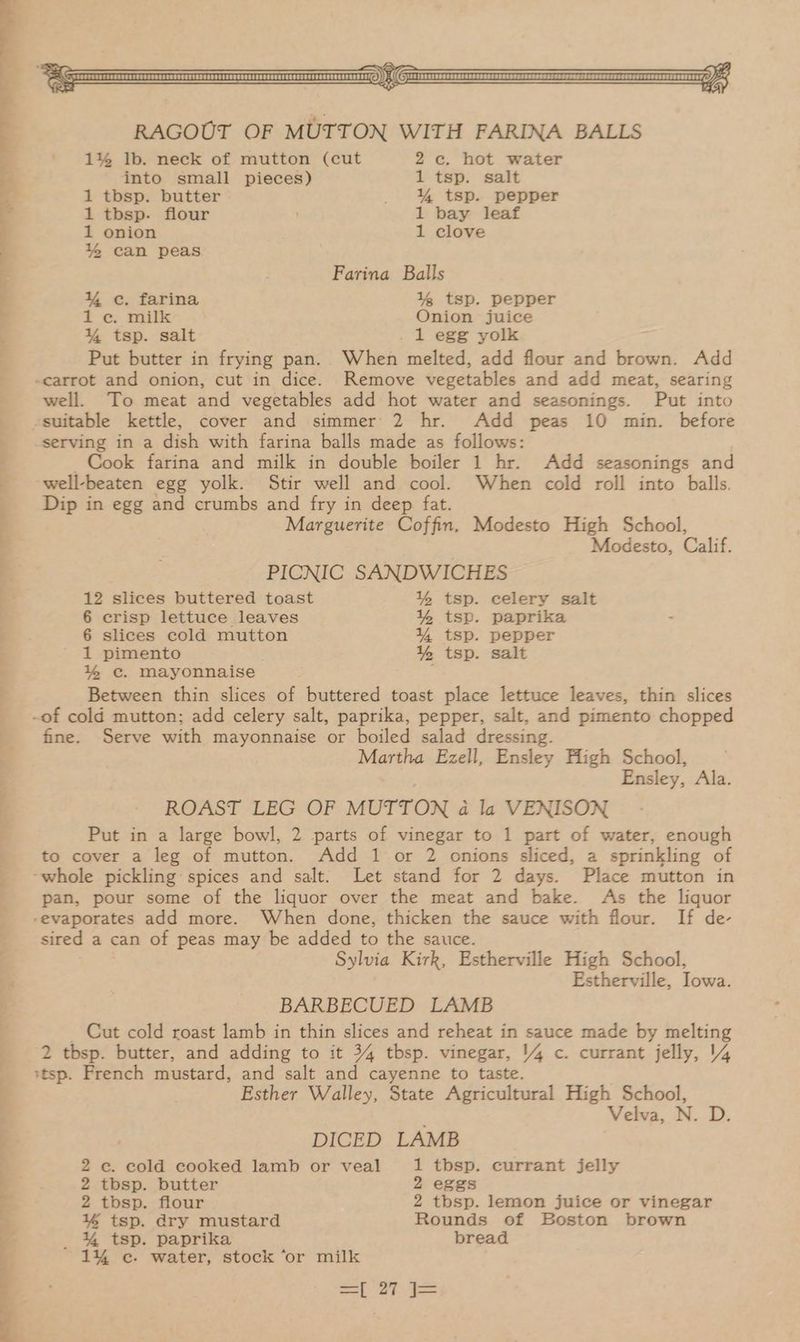 eee P is 42> CE ee Hay 1% lb. neck of mutton (cut 2c. hot water into small pieces) 1 tsp. salt 1 tbsp. butter _ % tsp. pepper 1 tbsp. flour 1 bay leaf 1 onion 1 clove % can peas Farina Balls ¥% ec. farina 1% tsp. pepper 1 ec. milk Onion juice % tsp. salt . 1 egg yolk Put butter in frying pan. When melted, add flour and brown. Add well. To meat and vegetables add hot water and seasonings. Put into serving in a dish with farina balls made as follows: _ Cook farina and milk in double boiler 1 hr. Add seasonings and well-beaten egg yolk. Stir well and cool. When cold roll into balls. Dip in egg and crumbs and fry in deep fat. Marguerite Coffin. Modesto High School, Modesto, Calif. PICNIC SANDWICHES 12 slices buttered toast % tsp. celery salt 6 crisp lettuce leaves % tsp. paprika 6 slices cold mutton % tsp. pepper 1 pimento 1% tsp. salt % ec. Mayonnaise Between thin slices of buttered toast place lettuce leaves, thin slices fine. Serve with mayonnaise or boiled salad dressing. Martha Ezell, Ensley High School, Ensley, Ala. ROAST LEG OF MUTTON 4a la VENISON Put in a large bowl, 2 parts of vinegar to 1 part of water, enough to cover a leg of mutton. Add 1 or 2 onions sliced, a sprinkling of pan, pour some of the liquor over the meat and bake. As the liquor sired a can of peas may be added to the sauce. Sylvia Kirk, Estherville High School, Estherville, Iowa. BARBECUED LAMB _ Cut cold roast lamb in thin slices and reheat in sauce made by melting 2 tbsp. butter, and adding to it 34 tbsp. vinegar, 14 c. currant jelly, 4 Esther Walley, State Agricultural High School, Velva, N. D. DICED LAMB 2 ec. cold cooked lamb or veal 1 tbsp. currant jelly 2 tbsp. butter 2 eggs 2 tbsp. flour 2 tbsp. lemon juice or vinegar =) ey ——