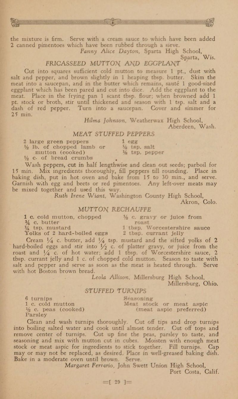 Se een eK the mixture is firm. Serve with a cream sauce to which have been added 2 canned pimentoes which have been rubbed through a sieve. Fanny Alice Dayton, Sparta High School, Sparta, Wis. é FRICASSEED MUTTON AND EGGPLANT — Cut into squares sufficient cold mutton to measure 1 pt., dust with meat into a saucepan, and in the butter which remains, sauté 1 good-sized eggplant which has been pared and cut into dice. Add the eggplant to the meat. Place in the frying pan 1 scant tbsp. flour; when browned add 1 pt. stock or broth, stir until thickened and season with 1 tsp. salt and a dash of red pepper. Turn into a saucepan. Cover and simmer for 25 min. Hilma Johnson, Weatherwax High School, Aberdeen, Wash. MEAT i ei PEPPERS 2 large green peppers 1 egg mutton (cooked) ¥% tsp. pepper % ec. of bread crumbs Wash peppers, cut in half lengthwise and clean out seeds; parboil for 15 min. Mix ingredients thoroughly, fill peppers till rounding. Place in baking dish, put in hot oven and bake Gaal 1% to 30 min., and serve. Garnish with egg and beets or red pimentoes. Any left-over meats may be mixed together and used this way. Ruth Irene Wiant, Washington County High School, Akron, Colo. MUTTON RECHAUFFE 1c. cold mutton, chopped % &. gravy or juice from Yc. butter roast ¥% tsp. mustard 1 thep. Worcestershire sauce Yolks of 2 hard-boiled eggs 2 tbsp. currant jelly Cream 14 c. butter, add 14 tsp. mustard and the sifted yolks of 2 roast and 14 c. of hot water; add 1 p. of Worcestershire sauce, 2 tbsp. currant jelly and 1 c. of chopped cold mutton. Season to taste with salt and pepper and serve as soon as the meat is heated through. Serve with hot Boston brown bread. ‘ Leola Allison, Millersburg High School, Millersburg, Ohio. STUFFED TURNIPS 6 turnips : Seasoning 1 ec. cold mutton Meat stock or meat aspic %e. peas (cooked) (meat aspic preferred) Parsley Clean and wash turnips thoroughly. Cut off tips and drop turnips into boiling salted water and cook until almost tender. Cut off tops and remove center of turnips. Cut up fine the peas, parsley to taste, and seasoning and mix with mutton cut in cubes. Moisten with enough meat stock or meat aspic for ingredients to stick together. Fill turnips. Cap may or may not be replaced, as desired. Place in well-greased baking dish. Bake in a moderate oven until brown. Serve. _ Margaret Ferrario, John Swett Union High School, Port Costa, Calif, —— ee