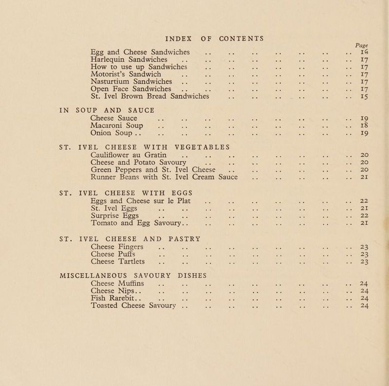 INDEX OF CONTENTS Page Egg and Cheese Sandwiches ae ae bys By of a J Harlequin Sandwiches a se ay ba ae AP ue Ras How to use up Sandwiches ve or ty BN AY Ne ee Motorist’s Sandwich ae Ee ve ye ae 4% gu nid Ee Nasturtium Sandwiches .. a Ne vie we at Ay Bee 5, Open Face Sandwiches .. ee ee A ee ee Ree pee St. Ivel Brown Bread Sandwiches if Bee ae 40 on Seto Ni IN SOUP AND SAUCE Cheese Sauce ae ey ay OF ae an oe Pv ee 1 Macaroni Soup ae ae LEA a Be - aN ig at Onion Soup.. as ae Ais oe 5d an We ie raps ST. IVEL CHEESE WITH VEGETABLES Cauliflower au Gratin a oy oe a ae ae As os ae Cheese and Potato Savoury “ite ae a is a, Se 20 Green Peppers and St. Ivel Cheese... S: ca a os >) Runner Beans with St. Ivel Cream Sauce oes ie ae we Kou y ST. IVEL CHEESE WITH EGGS Eggs and Cheese sur le Plat oe ae see 3 ish os 5a ee St. Ivel Eggs ie ae ae ee :% oe Ps a 6 Surprise Eggs Se is a ie ae at Sie ana Tomato and Egg Savoury... ae at ats ue ne “a eae ST. IVEL -CHEESE AND PASTRY Cheese Fingers AR a ag Le as a a i tee! Cheese Puffs an as eh He Ho ee ot ts Sh ae Cheese Tartlets or ae avs ba ai a ze ah epee MISCELLANEOUS SAVOURY DISHES Cheese Muffins a ae yA aun v7 ae aS es siete Cheese Nips.. oi ite ee a on ts & ee as (24 Fish Rarebit.. : sy By ae ae ite .e de eee Toasted Cheese Savoury ane i ae ae x » Re a) 2g