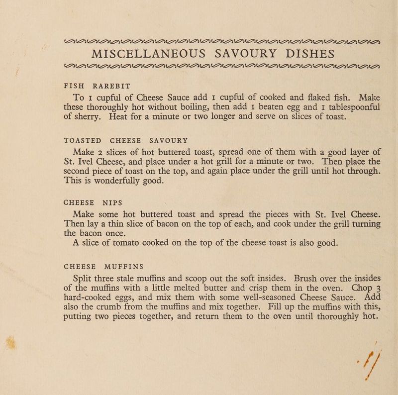 (PMU MMU OU UU OU VOU YV PY OUAYUAAUAV UP OOUPAA. AAD MISCELLANEOUS SAVOURY DISHES WVU VPN OU OU OU UP OU UP UPUPYU UA AAUAAU UAV PUDUNTD? FISH RAREBIT To 1 cupful of Cheese Sauce add 1 cupful of cooked and flaked fish. Make these thoroughly hot without boiling, then add 1 beaten egg and 1 tablespoonful of sherry. Heat for a minute or two longer and serve on slices of toast. TOASTED CHEESE SAVOURY Make 2 slices of hot buttered toast, spread one of them with a good layer of St. Ivel Cheese, and place under a hot grill for a minute or two. Then place the second piece of toast on the top, and again place under the grill until hot through. This is wonderfully good. CHEESE NIPS Make some hot buttered toast and spread the pieces with St. Ivel Cheese. Then lay a thin slice of bacon on the top of each, and cook under the grill turning the bacon once. A slice of tomato cooked on the top of the cheese toast is also good. CHEESE MUFFINS Split three stale muffins and scoop out the soft insides. Brush over the insides of the muffins with a little melted butter and crisp them in the oven. Chop 3 hard-cooked eggs, and mix them with some well-seasoned Cheese Sauce. Add also the crumb from the muffins and mix together. Full up the muffins with this, putting two pieces together, and return them to the oven until thoroughly hot.