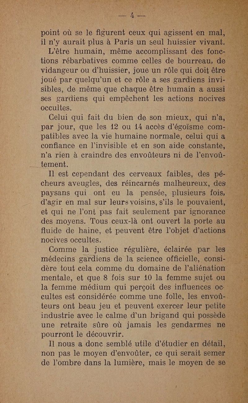 point où se le figurent ceux qui agissent en mal il n'y aurait plus à Paris un seul huissier vivant. L'être humain, même accomplissant des fonc … tions Rabenbalipes comme celles de bourreau, de | nu vidangeur ou d’huissier, joue un rôle qui doit être joué par quelqu'un et ce rôle a ses gardiens invi- … sibles, de même que chaque être humain a aussi ses gardiens qui empêchent les actions nocives occultes. PUTES Celui qui fait du bien de son mieux, qui ne k par jour, que les 12 ou 14 accès d’égoïsme com- patibles avec la vie humaine normale, celui qui à confiance en l’invisible et en son aide constante, n’a rien à craindre des envoûteurs ni de l’envoü- tement. AR Il est cependant des cerveaux faibles, des pé- … cheurs aveugles, des réincarnés malheureux, des … paysans qui ont eu la pensée, plusieurs fois, : d'agir en mal sur leurs voisins, s'ils le pouvaient, et qui ne l'ont pas fait seulement par ignorance . des moyens. Tous ceux-là ont ouvert la porte au … fluide de haine, et peuvent être l’objet d'actions nocives occultes. out Comme la justice régulière, éclairée par les. nn 1 médecins gardiens de la science officielle, consi- dère tout cela comme du domaine de l'aliénation mentale, et que 8 fois sur 10 la femme sujet ou la femme médium qui perçoit des influences oc cultes est considérée comme une folle, les envoû-. teurs ont beau jeu et peuvent exercer leur petite industrie avec le calme d’un brigand qui possède | une retraite sûre où Jamais les gendarmes ne ni pourront le découvrir. AU _ Il nous a donc semblé utile d'étudier en détail, non pas le moyen d’envoûter, ce qui serait semer de l'ombre dans la lumière, mais le moyen de se ss