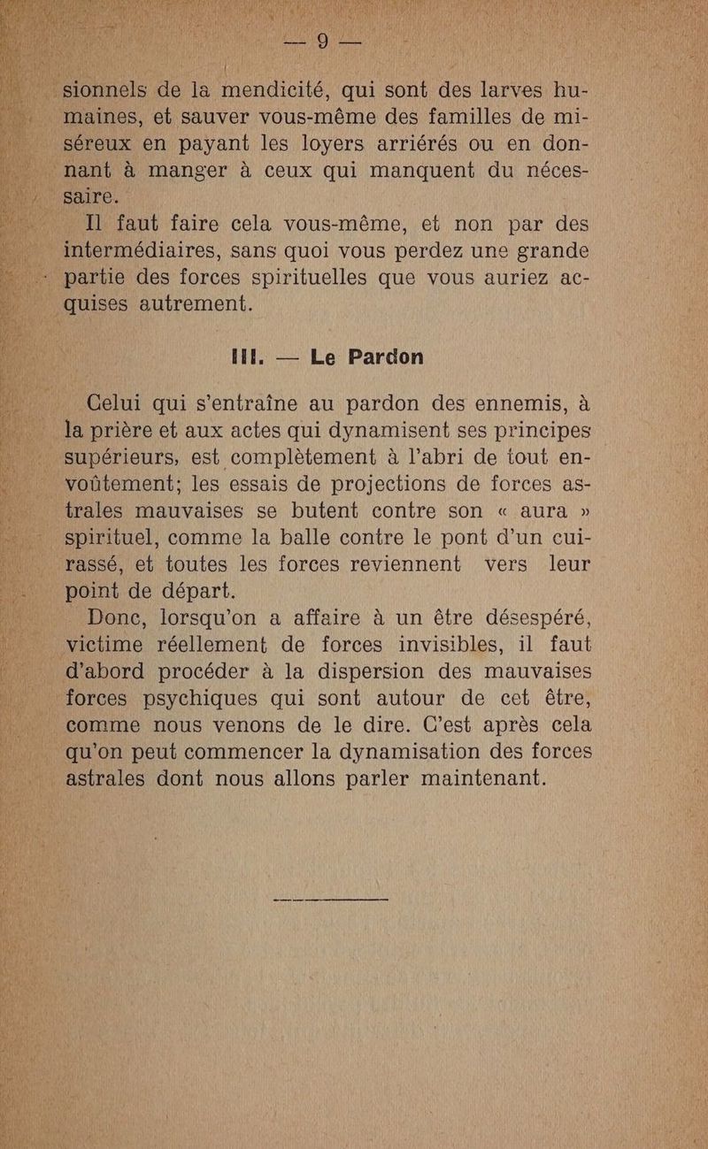 { maines, et sauver vous-même des familles de mi- séreux en payant les loyers arriérés ou en don- Il faut faire cela vous-même, et non par des intermédiaires, sans quoi vous perdez une grande quises autrement. IIl. — Le Pardon Celui qui s’entraîne au pardon des ennemis, à la prière et aux actes qui dynamisent ses principes voûütement; les essais de projections de forces as- trales mauvaises se butent contre son « aura » spirituel, comme la balle contre le pont d’un cui- rassé, et toutes les forces reviennent vers leur Donc, lorsqu'on a affaire à un être désespéré, 4 comme nous venons de le dire. C’est après cela qu'on peut commencer la dynamisation des forces astrales dont nous allons parler maintenant.