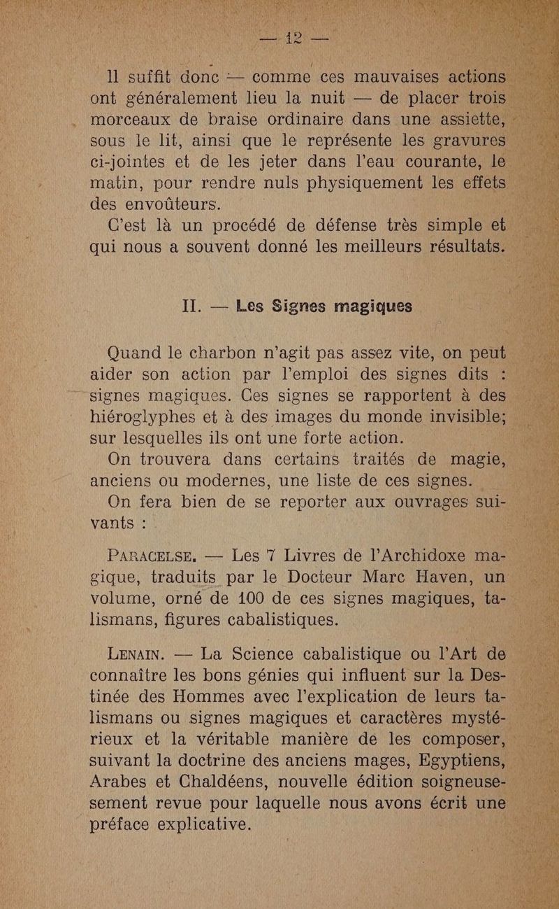 des OL | C’est là un procédé de défense très simple cb À qui nous a souvent donné les meilleurs résultats. II. — Les Signes magiques | Quand le charbon n'agit pas assez vite, on peut aider son action par l'emploi des signes dits 1 signes magiques. Ges signes se rapportent à des . hiéroglyphes et à des images du monde in VIsiDIeE sur lesquelles ils ont une forte action. On trouvera dans certains traités de magie, anciens ou modernes, une liste de ces signes. On fera bien de se reporter aux ouvrages sui- ; vants : ls PARACELSE, — Les 7 Livres de l’Archidoxe ma-. k gique, traduits par le Docteur Marc Haven, un volume, orné de 100 de ces signes magiques, taie de Hnr figures Gé DRM AaUse: connaître les bons génies qui influent sur la Des-. tinée des Hommes avec l'explication de leurs ta- lismans ou signes magiques et caractères mysté- rieux et la véritable manière de les composer, suivant la doctrine des anciens mages, Egyptiens, Arabes et Chaldéens, nouvelle édition soigneuse- … sement revue pour laquelle nous avons écrit une | préface explicative. |