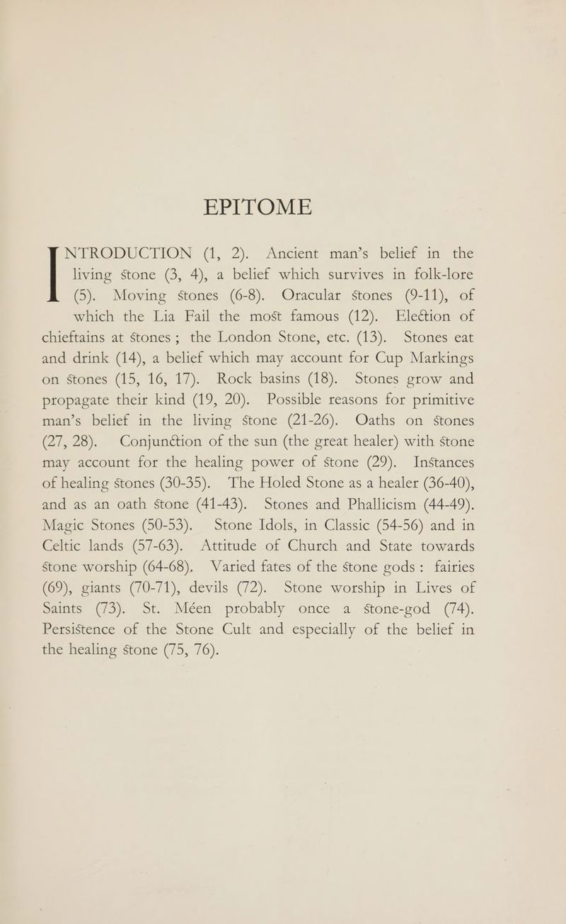 EPITOME living stone (3, 4), a belief which survives in folk-lore (5). Moving stones (6-8). Oracular stones (9-11), of which the Lia Fail the most famous (12). Election of chieftains at stones; the London Stone, etc. (13). Stones eat and drink (14), a belief which may account for Cup Markings on stones (15, 16, 17). Rock basins (18). Stones grow and propagate their kind (19, 20). Possible reasons for primitive man’s belief in the living stone (21-26). Oaths on stones (27, 28). Conjundétion of the sun (the great healer) with stone J ine sone 0, (1, 2). Ancient man’s belief in the may account for the healing power of stone (29). Instances of healing stones (30-35). The Holed Stone as a healer (36-40), and as an oath stone (41-43). Stones and Phallicism (44-49). Magic Stones (50-53). Stone Idols, in Classic (54-56) and in Celtic lands (57-63). Attitude of Church and State towards Stone worship (64-68). Varied fates of the stone gods: fairies (69), giants (70-71), devils (72). Stone worship in Lives of Saints (73). St. Méen probably once a stone-god (74). Persistence of the Stone Cult and especially of the belief in the healing stone (75, 76).