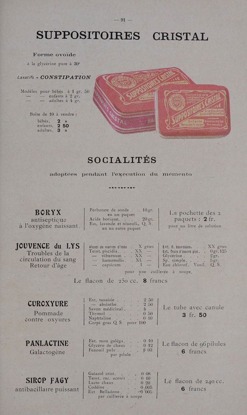 SUPPOSITOIRES CRISTAL Forme ovoïde à la glycérine pure à 30° Laxatis - CONSTIPATION Modèles pour bébés à 1 gr. 50 — — enfants à 2 er. — — adultes à 4 gr. Boîte de 10 à vendre : bébés. 2°» enfants. 2 50 adultes, 3 » SOCIALITÉS adoptées pendant l’execution du memento + M + + + ++ Perborate de soude . . 10er. BORYX nnnipaquet F La pochette des 2 antiseptique Acide borique. :: . . 20gr. paquets : Dir: à l'oxygène naissant HS DAS Q.$. pour un litre de solution JOUVENCE du LYS Alcool de marron d'Inde . X gttes Ext. fl. bourdaine. . . XX gttes ï iscidi NN ais d'ovai F4 RU nn de de pin circulation du sang “4 bamameliss: XL Sp ieimple. La TOer. Retour d'âge — capsicum I — Eau-chlorofts: Vanil OS pour une cuillerée à soupe Ee tacon dé 250 cc.8 francs | Ext. tanaisie . CUROXYURE — absinthe. EL Le tube avec canule 2 2 1) Pommade LRyMOlLReR RE 0.50 3 fr. 50 0 10 e 0 Naphtaline. ARTE contre oxyures Corps gras Q S. pour 10 Ext. mou paléoa 4040 : PANLACTINE pate date oo | Le flacon de 96pilules \ FeDOU pu MT Or DIOSE Galactogène ue | 6 francs Garacoltenst Re ON DS SIROP AGY Meint.crac-taconit 10010 F Por haux sr 0 47 0100 Le flacon de 240 cc. 5 . : Codéine MR Er EE DEODS antibacillaire puissant SE Rulsdones OU 6 francs par cuillerée à soupe