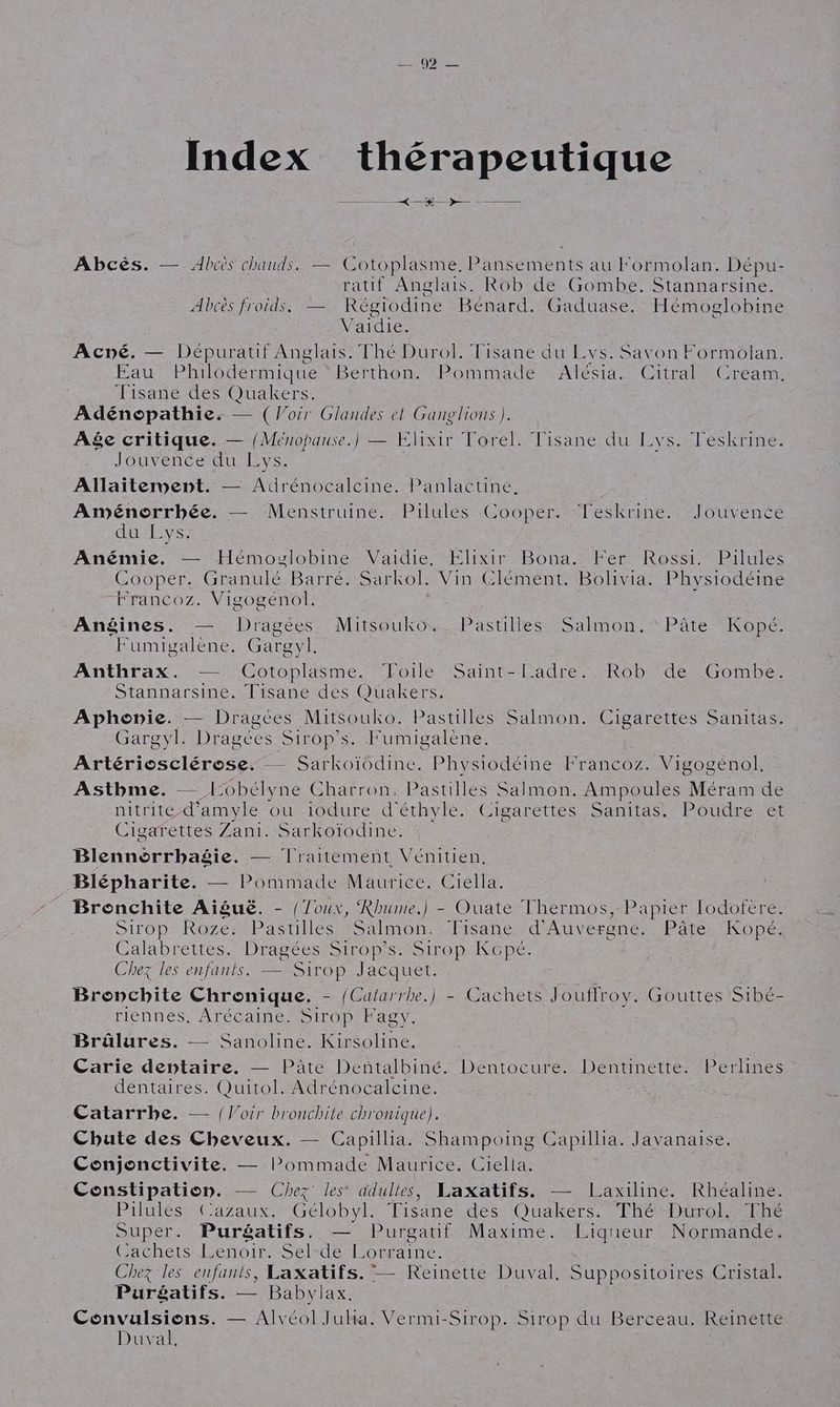Index thérapeutique KR Abcès. — Abcs chauds, =°C otoplasme. Pansements au Formolan. Dépu- ratif Anglais. Rob de Gombe. Stannarsine. Abcès froids. — Régiodine Bénard. Gaduase. Hémoglobine V aie Acné. — Dépuratif Anglais. Thé Durol. Fisane du Lvs. Savon Formolan. Pau Philodermique Berthon. Pommade Alésia, Citral Cream. Tisané des Quakers. Adénopathie. — (Voir Glandes et Ganglions ). A&e critique. — {Ménopause.) — Elixir Torel. Tisane du Lys. Téskrine. Jouvence du Lys. Allaitement. — Adrénocalcine. Panlactine. ; Aménorrhbée. — Menstruine. Pilules Cooper. Teskrine. Jouvence du Lys. Anémie. — Hémoglobine Vaidie, Elixir Bona. Fer Rossi. Pilules Cooper. Granulé Barré. Sarkol. Vin Clément. Bolivia. Physiodéine ‘Francoz. Vigogénol. Anéines. — Dragées Mitsouko. Pastilles Salmon, Pâte Kopé. Fumigalène. Gargyl. Anthrax. — Cotoplasme. Foile Saint-Ladre.. Rob ‘de -Gombe. Stannarsine. Tisane des Quakers. Aphonie. — Dragées Mitsouko. Pastilles Salmon. Cigarettes Sanitas. Gargyl. Dragées Sirop’s. F umigalène. Artériosclérose. -— Sarkoïodine. Physiodéine Francoz. Vigogénol. Asthme. — 10bélyne Charron, Pastilles Salmon. Ampoules Méram de nitrite-d’amyle ou -i0dure.d éthylé»-Cigarettés Sanitas,. Poudre-et Cigarettes Zani. Sarkoïodine. Blennorrhagie. — lraitement Vénitien. _Blépharite. — Pommade Maurice. Ciella. Bronchite Aiguë. - {Toux, Rhume.) - Ouate Thermos, Papier Iodofère. Sirop Roze. baril Salmon. Tisane d'Auvergne. Pâte Kopé. Calabrettes. Dragées Sirop’s. Sirop Kopé. Chez les enfants. — Sirop Jacquet. Bronchite Chronique. - {Calarrhe.) - Cachets Jouffroy. Gouttes Sibé- riennes. Arécaine. Sirop Fagy. Brâlures. — Sanoline. Kirsoline. Carie dentaire. — Pâte Dentalbiné. Dentocure. Dentinette. Perlines dentaires. Quitol. Adrénocalcine. Catarrbe. — {Voir bronchite chronique). Chute des Cheveux. — Capillia. Shampoing Capillia. Javanaise. Conjonctivite. — lPommade Maurice. Ciella. Constipation. — Chez les adultes, Laxatifs. — Laxiline. Rhéaline. Pilules Cazaux. Gélobyl. Tisane des Quakers. Thé Durol. Thé Super. Puréatifs. — Purgatif Maxime. Liqueur Normande. Gachets Lenoir: Seldel orraine. Chez les enfants, Laxatifs. — Reinette Duval. Suppositoires Cristal. Puréatifs. — Babylax. Convulsions. — Alvéol Jula. Vermi-Sirop. Sirop du Berceau. Reinette Duval.