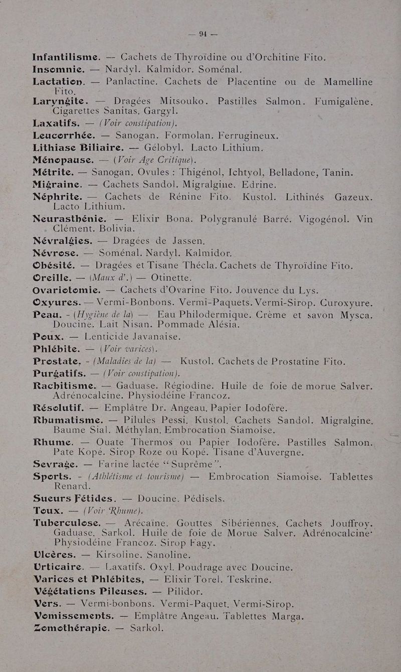 ip Infantilisme. — Cachets de Thyroïdine ou d'Orchitine Fito. Insomnie. — Nardvl. Kalmidor. Soménal. FU RUQUE — Panlactine. Cachets de Placentine ou de Mamelline ITOË Larynéite. — Dragées Mitsouko. Pastilles Salmon. Fumigalène. Cigarettes Sanitas, Gargyl. Laxatifs. — {Voir constipation). Leucorrhée. — Sanogan. Formolan. Ferrugineux. Lithiase Biliaire. — Gélobyl. Lacto Lithium. Ménopause. — (Voir Ave Critique). Métrite. — Sanogan. Ovules : Thigénol, Ichtyol, Belladone, Tanin. Migraine. — Cachets Sandol. Migralgine. Edrine. Néphrite. — Cachets de Rénine Fito. Kustol. Lithinés Gazeux. Lacto Lithium. Neurasthénie. — Elixir Bona. Polygranulé Barré. Vigogénol. Vin Clément. Bolivia. Névraléies. — Dragées de Jassen. Névrose. Soménal., Nardyl. Kalmidor. Obésité. — Dragées et Tisane Thécla. Cachets de Thyroïdine Fito. Oreille. — (Maux d’.) — Otinette. Ovariotomie. — Cachets d'Ovarine Fito. Jouvence du Lys. Oxvures. — Vermi-Bonbons. Vermi-Paquets. Vermi-Sirop. Curoxyure. Peau. - (Hygiène de la) — Eau Philodermique. Crème et savon Mysca. Doucine. Lait Nisan. Pommade Alésia. ; Poux. — Lenticide Javanaise. Phlébite. — {Voir varices). Prostate. - {Maladies de la) — Kustol. Cachets de Prostatine Fito. Puréatifs. — {Voir constipation). Racbitisme. — Gaduase. Régiodine. Huile de foie de morue Salver. Adrénocalcine. Physiodéine Francoz. Résolutif. — Emplâtre Dr. Angeau. Papier Iodofère. Rhumatisme. — Pilules Pessi. Kustol. Cachets Sandol. Migralgine. Baume Sial. Méthylan. Embrocation Siamoise. Rhume. — Ouate Thermos ou Papier Iodofère. Pastilles Salmon. Pate Kope. Sirop Roze ou Kopé. Tisane d'Auvergne. Sevraèe. — Farine lactée ‘Suprême ”. Sports. - (Athlétisme el tourisme) — Embrocation Siamoise. Tablettes Renard. Sueurs Fétides. — Doucine. Pédisels. Toux. — {Voir Rhume). Tuberculose. — Arécaïne. Gouttes Sibériennes., Cachets Jouffroy. Gaduase. Sarkol. Huile de foie de Morue Salver. Adrénocalcine: Physiodéine Francoz. Sirop Fagy. Dlcères. — Kirsoline. Sanoline. Urticaire. — Laxatifs. Oxvl. Poudrage avec Doucine. Varices et Phlébites, — Elixir Torel. Teskrine. Vééétations Pileuses. — Pilidor. Vers. — Vermi-bonbons. Vermi-Paquet, Vermi-Sirop. Vomissements. — Emplâtre Angeau. Tablettes Marga. Zomothérapie. — Sarkol.
