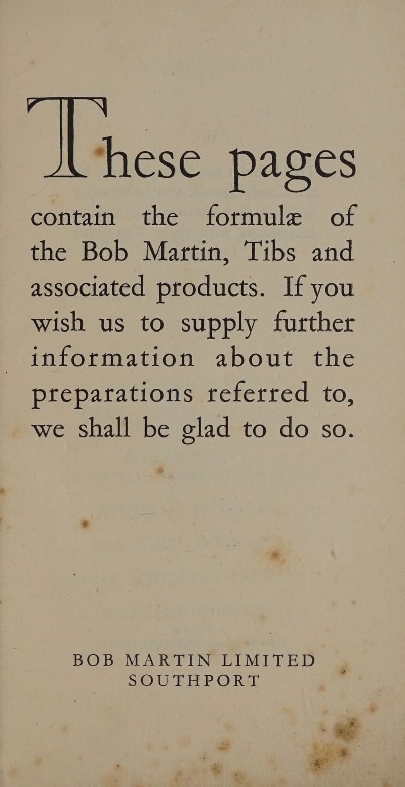 me pages contain the formule of the Bob Martin, Tibs and associated products. If you wish us to supply further information about the preparations referred to, we shall be glad to do so. BOB MARTIN UIMITED uo) UTE P'O Rab ‘. ae