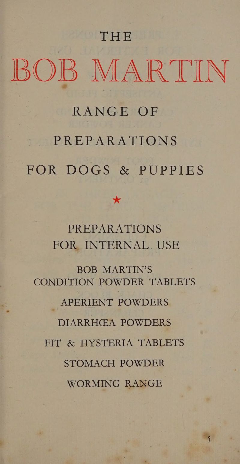 THE BOB MARTIN RANGE OF PREPARATIONS ewer OC) Gs cob UPR LES * PREPARATIONS FOR, INTERNAL. USE BOB MARTIN’S CONDITION POWDER TABLETS APERIENT POWDERS DIARRHG@A POWDERS FIT & HYSTERIA TABLETS STOMACH POWDER WORMING RANGE