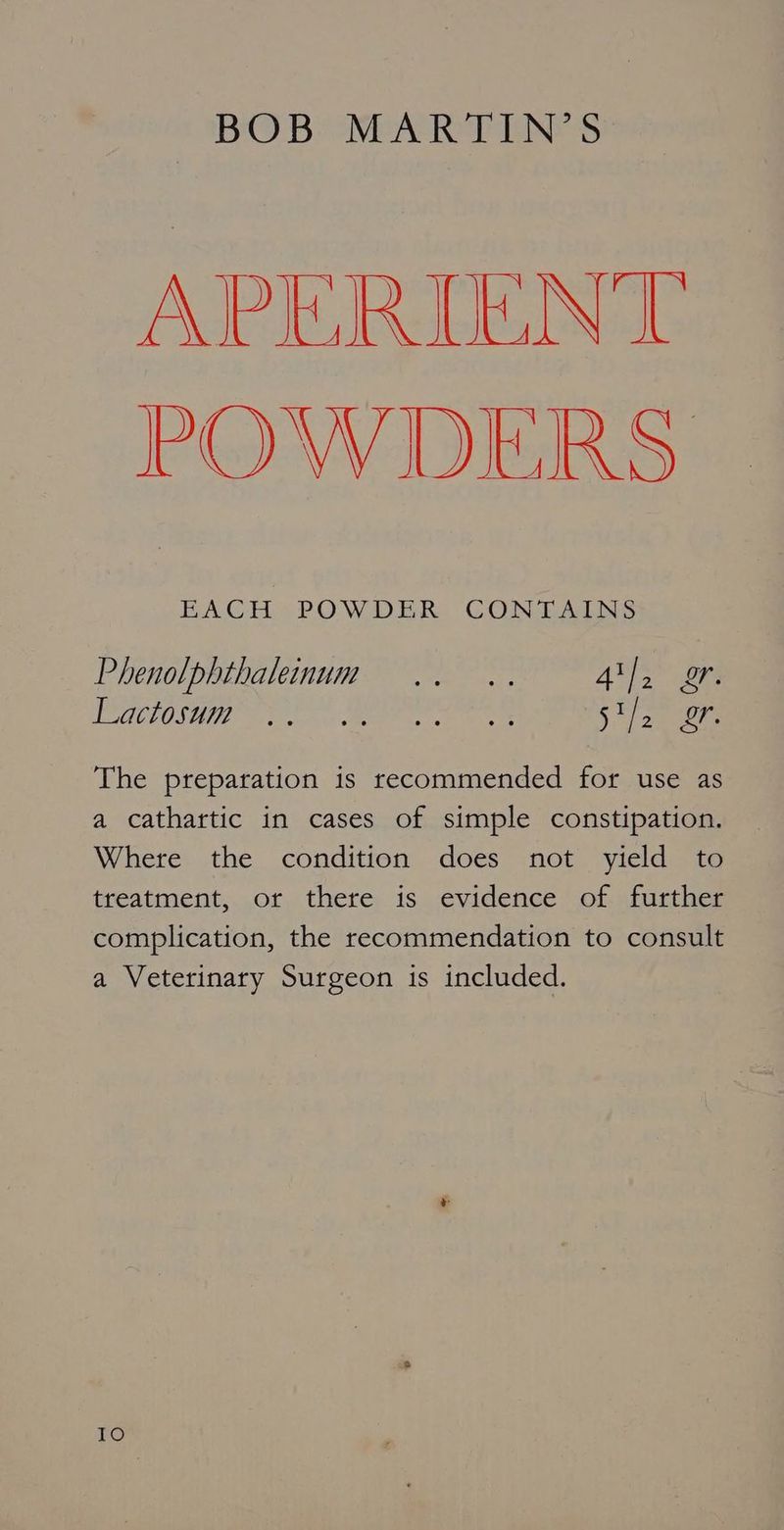 APEIRUGNT POWDERS BACH POWDER CONTAINS Phenolphthaleinum .. .. As a POTDOSI TE en Men ee weer i The preparation is recommended for use as a cathartic in cases of simple constipation. Where the condition does not yield to treatment, or there is evidence of further complication, the recommendation to consult a Veterinary Surgeon is included. IO