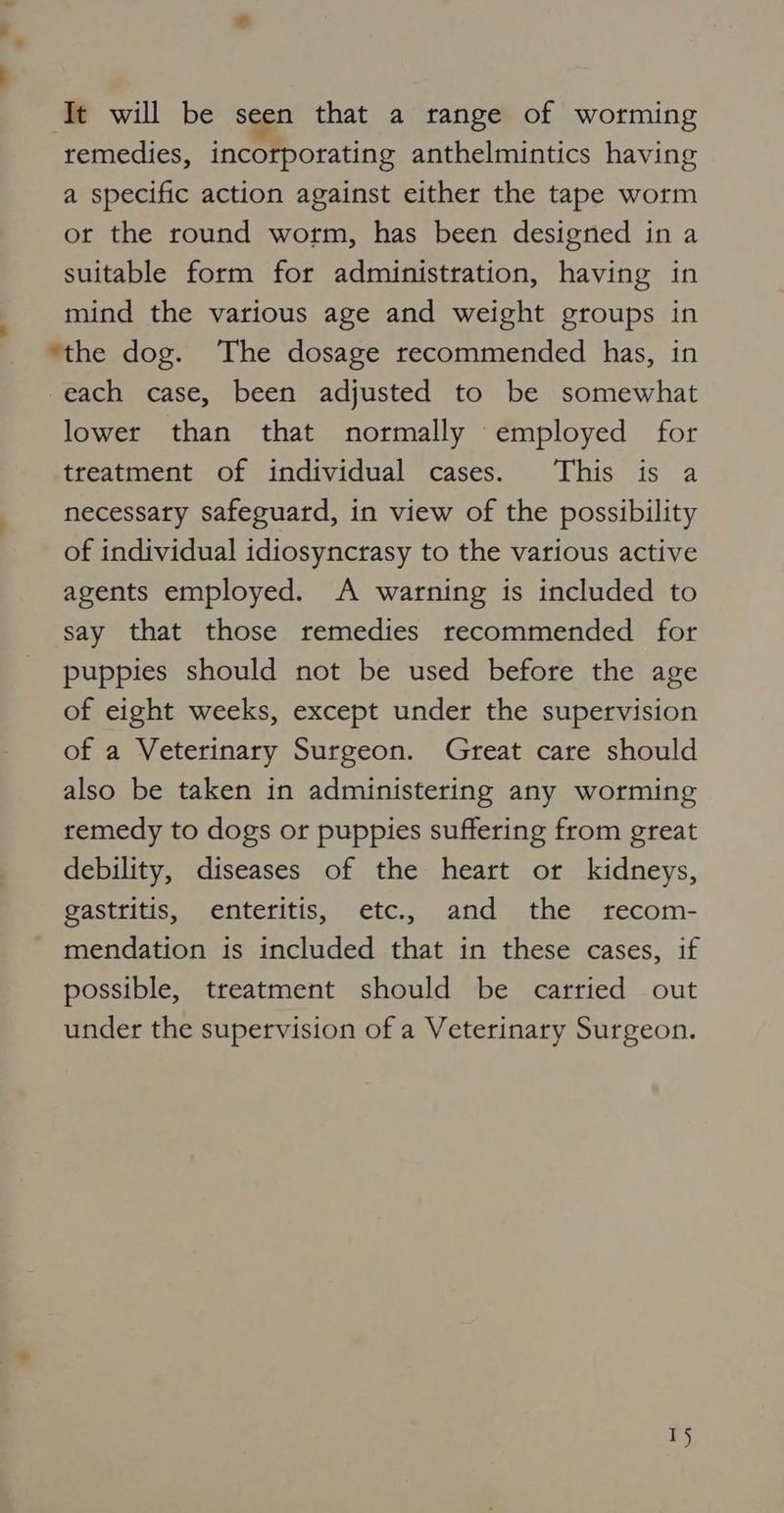 ‘Tt will be seen that a range of worming remedies, incorporating anthelmintics having a specific action against either the tape worm or the round worm, has been designed in a suitable form for administration, having in mind the various age and weight groups in ‘the dog. The dosage recommended has, in each case, been adjusted to be somewhat lower than that normally employed for treatment of individual cases. This is a necessary safeguard, in view of the possibility of individual idiosyncrasy to the various active agents employed. A warning is included to say that those remedies recommended for puppies should not be used before the age of eight weeks, except under the supervision of a Veterinary Surgeon. Great care should also be taken in administering any worming remedy to dogs or puppies suffering from great debility, diseases of the heart or kidneys, gastritis, enteritis, etc., and the rfecom- mendation is included that in these cases, if possible, treatment should be carried out under the supervision of a Veterinary Surgeon. 1}